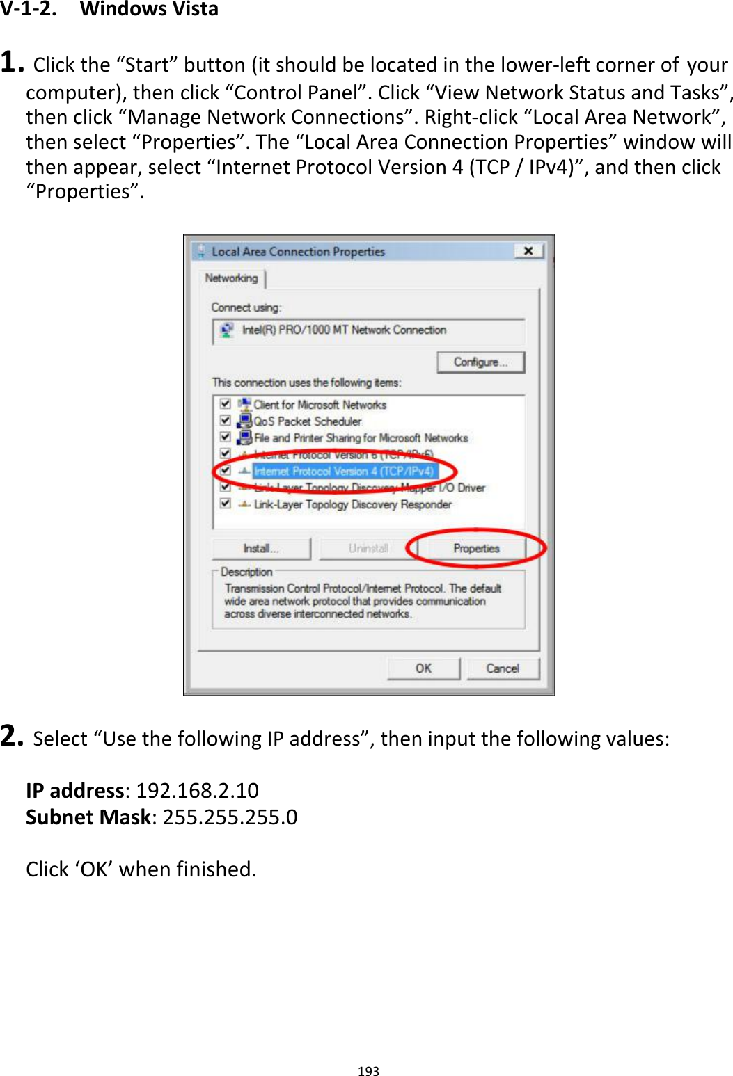 V‐1‐2. WindowsVista 1.Clickthe“Start”button(itshouldbelocatedinthelower‐leftcornerofyourcomputer),thenclick“ControlPanel”.Click“ViewNetworkStatusandTasks”,thenclick“ManageNetworkConnections”.Right‐click“LocalAreaNetwork”,thenselect“Properties”.The“LocalAreaConnectionProperties”windowwillthenappear,select“InternetProtocolVersion4(TCP/IPv4)”,andthenclick“Properties”.                                    2.Select“UsethefollowingIPaddress”,theninputthefollowingvalues: IPaddress:192.168.2.10SubnetMask:255.255.255.0 Click‘OK’whenfinished.            193