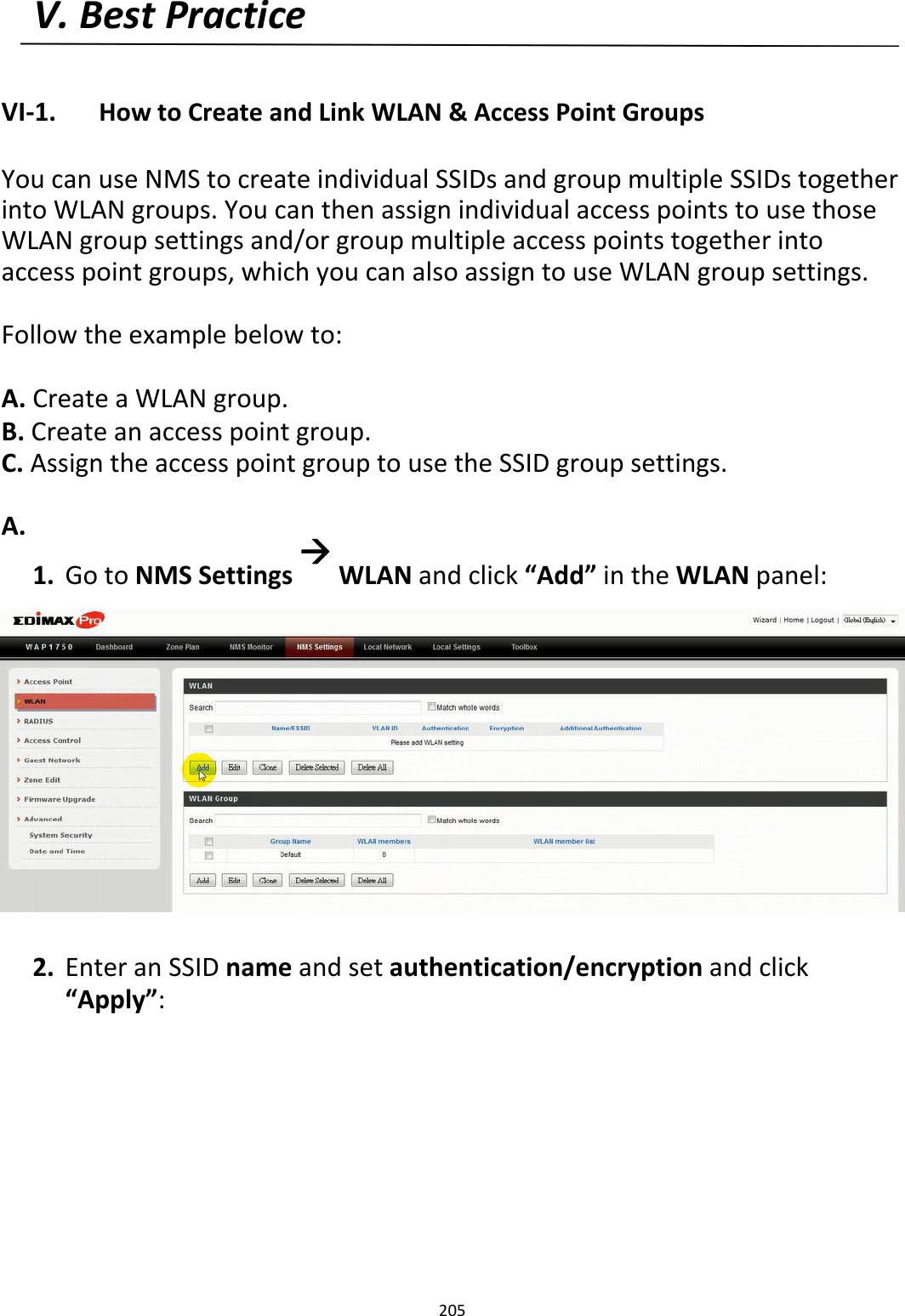 V.BestPractice   VI‐1. HowtoCreateandLinkWLAN&amp;AccessPointGroups  YoucanuseNMStocreateindividualSSIDsandgroupmultipleSSIDstogetherintoWLANgroups.YoucanthenassignindividualaccesspointstousethoseWLANgroupsettingsand/orgroupmultipleaccesspointstogetherintoaccesspointgroups,whichyoucanalsoassigntouseWLANgroupsettings. Followtheexamplebelowto: A.CreateaWLANgroup.B.Createanaccesspointgroup.C.AssigntheaccesspointgrouptousetheSSIDgroupsettings. A.1. GotoNMSSettingsWLANandclick“Add”intheWLANpanel:                    2. EnteranSSIDnameandsetauthentication/encryptionandclick“Apply”:               205