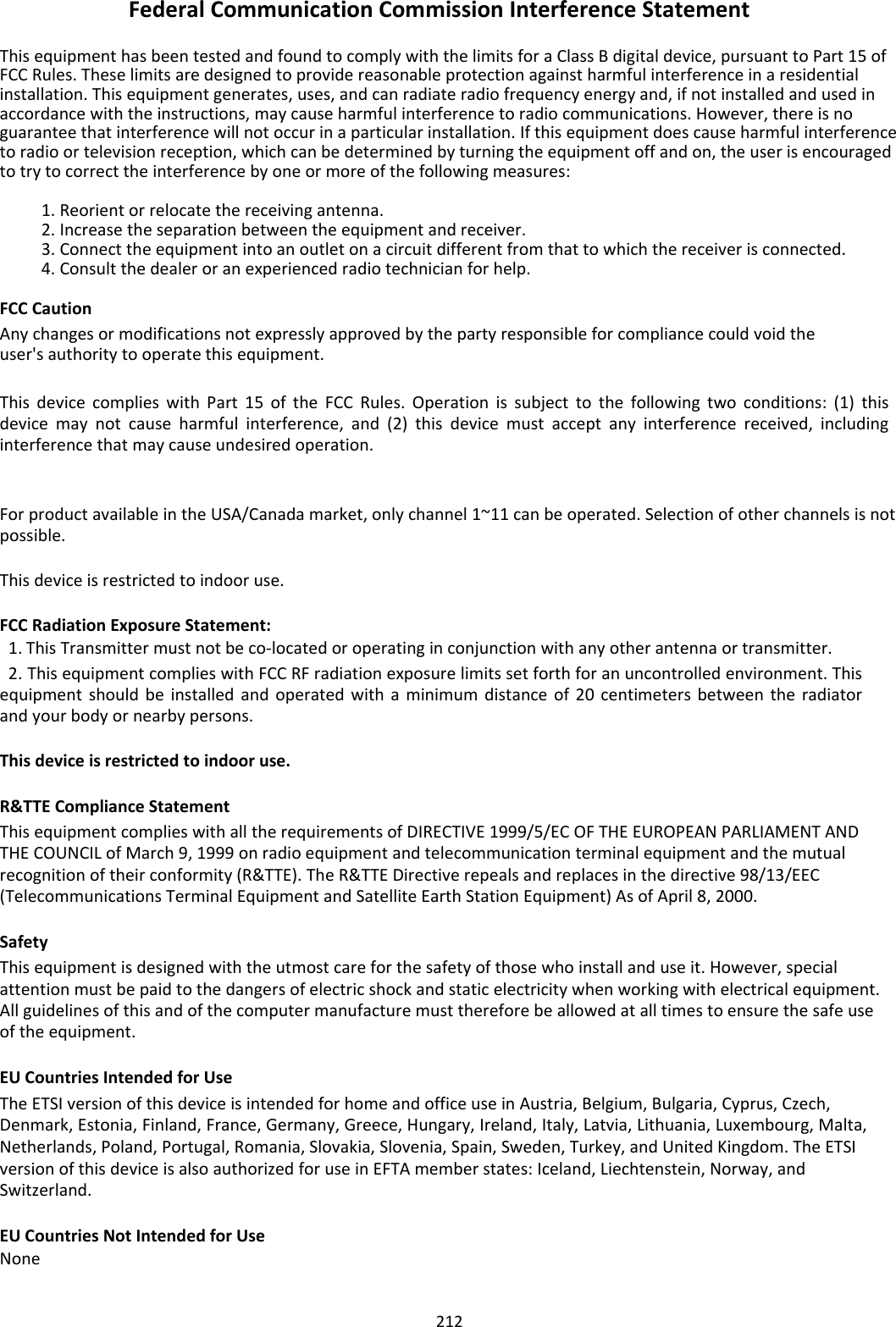 FederalCommunicationCommissionInterferenceStatement ThisequipmenthasbeentestedandfoundtocomplywiththelimitsforaClassBdigitaldevice,pursuanttoPart15ofFCCRules.Theselimitsaredesignedtoprovidereasonableprotectionagainstharmfulinterferenceinaresidentialinstallation.Thisequipmentgenerates,uses,andcanradiateradiofrequencyenergyand,ifnotinstalledandusedinaccordancewiththeinstructions,maycauseharmfulinterferencetoradiocommunications.However,thereisnoguaranteethatinterferencewillnotoccurinaparticularinstallation.Ifthisequipmentdoescauseharmfulinterferencetoradioortelevisionreception,whichcanbedeterminedbyturningtheequipmentoffandon,theuserisencouragedtotrytocorrecttheinterferencebyoneormoreofthefollowingmeasures: 1. Reorientorrelocatethereceivingantenna.2. Increasetheseparationbetweentheequipmentandreceiver.3. Connecttheequipmentintoanoutletonacircuitdifferentfromthattowhichthereceiverisconnected.4. Consultthedealeroranexperiencedradiotechnicianforhelp. FCCCaution Anychangesormodificationsnotexpresslyapprovedbythepartyresponsibleforcompliancecouldvoidtheuser&apos;sauthoritytooperatethisequipment. ThisdevicecomplieswithPart15oftheFCCRules.Operationissubjecttothefollowingtwoconditions:(1)thisdevicemaynotcauseharmfulinterference,and(2)thisdevicemustacceptanyinterferencereceived,includinginterferencethatmaycauseundesiredoperation.  ForproductavailableintheUSA/Canadamarket,onlychannel1~11canbeoperated.Selectionofotherchannelsisnotpossible. Thisdeviceisrestrictedtoindooruse. FCCRadiationExposureStatement:1. ThisTransmittermustnotbeco‐locatedoroperatinginconjunctionwithanyotherantennaortransmitter.2. ThisequipmentcomplieswithFCCRFradiationexposurelimitssetforthforanuncontrolledenvironment.Thisequipmentshouldbeinstalledandoperatedwithaminimumdistanceof20centimetersbetweentheradiatorandyourbodyornearbypersons. Thisdeviceisrestrictedtoindooruse. R&amp;TTEComplianceStatement ThisequipmentcomplieswithalltherequirementsofDIRECTIVE1999/5/ECOFTHEEUROPEANPARLIAMENTANDTHECOUNCILofMarch9,1999onradioequipmentandtelecommunicationterminalequipmentandthemutualrecognitionoftheirconformity(R&amp;TTE).TheR&amp;TTEDirectiverepealsandreplacesinthedirective98/13/EEC(TelecommunicationsTerminalEquipmentandSatelliteEarthStationEquipment)AsofApril8,2000. Safety Thisequipmentisdesignedwiththeutmostcareforthesafetyofthosewhoinstallanduseit.However,specialattentionmustbepaidtothedangersofelectricshockandstaticelectricitywhenworkingwithelectricalequipment.Allguidelinesofthisandofthecomputermanufacturemustthereforebeallowedatalltimestoensurethesafeuseoftheequipment. EUCountriesIntendedforUse TheETSIversionofthisdeviceisintendedforhomeandofficeuseinAustria,Belgium,Bulgaria,Cyprus,Czech,Denmark,Estonia,Finland,France,Germany,Greece,Hungary,Ireland,Italy,Latvia,Lithuania,Luxembourg,Malta,Netherlands,Poland,Portugal,Romania,Slovakia,Slovenia,Spain,Sweden,Turkey,andUnitedKingdom.TheETSIversionofthisdeviceisalsoauthorizedforuseinEFTAmemberstates:Iceland,Liechtenstein,Norway,andSwitzerland. EUCountriesNotIntendedforUseNone  212