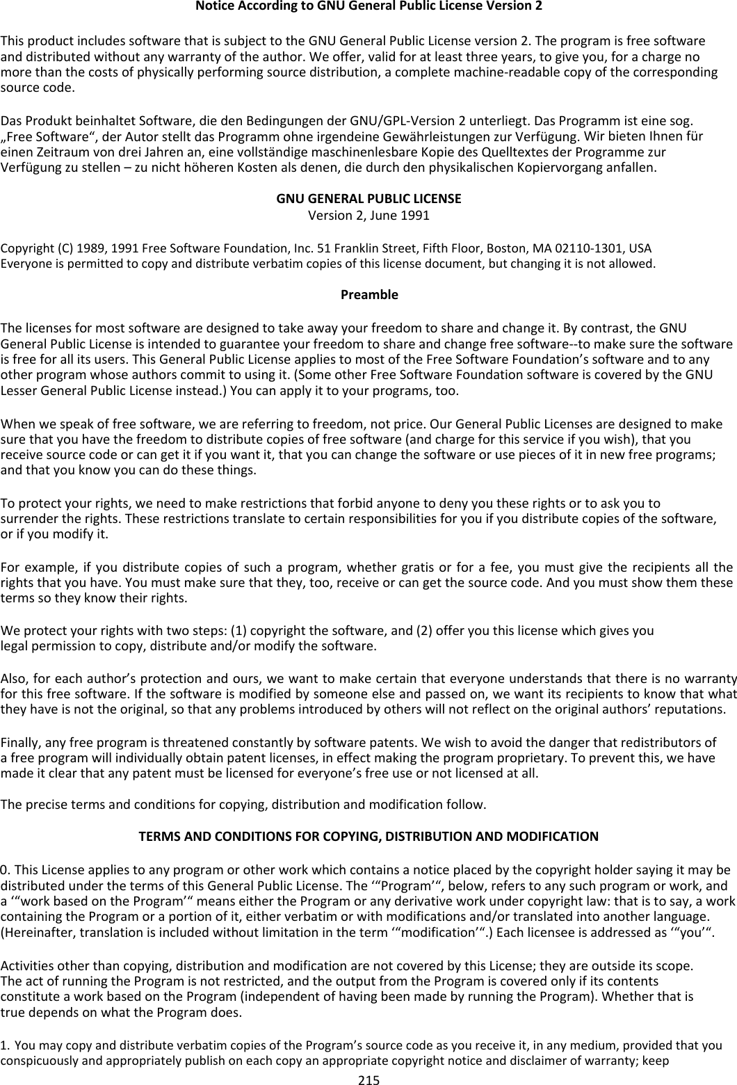 NoticeAccordingtoGNUGeneralPublicLicenseVersion2 ThisproductincludessoftwarethatissubjecttotheGNUGeneralPublicLicenseversion2.Theprogramisfreesoftwareanddistributedwithoutanywarrantyoftheauthor.Weoffer,validforatleastthreeyears,togiveyou,forachargenomorethanthecostsofphysicallyperformingsourcedistribution,acompletemachine‐readablecopyofthecorrespondingsourcecode. DasProduktbeinhaltetSoftware,diedenBedingungenderGNU/GPL‐Version2unterliegt.DasProgrammisteinesog.„FreeSoftware“,derAutorstelltdasProgrammohneirgendeineGewährleistungenzurVerfügung.WirbietenIhnenfüreinenZeitraumvondreiJahrenan,einevollständigemaschinenlesbareKopiedesQuelltextesderProgrammezurVerfügungzustellen–zunichthöherenKostenalsdenen,diedurchdenphysikalischenKopiervorganganfallen. GNUGENERALPUBLICLICENSEVersion2,June1991 Copyright(C)1989,1991FreeSoftwareFoundation,Inc.51FranklinStreet,FifthFloor,Boston,MA02110‐1301,USAEveryoneispermittedtocopyanddistributeverbatimcopiesofthislicensedocument,butchangingitisnotallowed. Preamble Thelicensesformostsoftwarearedesignedtotakeawayyourfreedomtoshareandchangeit.Bycontrast,theGNUGeneralPublicLicenseisintendedtoguaranteeyourfreedomtoshareandchangefreesoftware‐‐tomakesurethesoftwareisfreeforallitsusers.ThisGeneralPublicLicenseappliestomostoftheFreeSoftwareFoundation’ssoftwareandtoanyotherprogramwhoseauthorscommittousingit.(SomeotherFreeSoftwareFoundationsoftwareiscoveredbytheGNULesserGeneralPublicLicenseinstead.)Youcanapplyittoyourprograms,too. Whenwespeakoffreesoftware,wearereferringtofreedom,notprice.OurGeneralPublicLicensesaredesignedtomakesurethatyouhavethefreedomtodistributecopiesoffreesoftware(andchargeforthisserviceifyouwish),thatyoureceivesourcecodeorcangetitifyouwantit,thatyoucanchangethesoftwareorusepiecesofitinnewfreeprograms;andthatyouknowyoucandothesethings. Toprotectyourrights,weneedtomakerestrictionsthatforbidanyonetodenyyoutheserightsortoaskyoutosurrendertherights.Theserestrictionstranslatetocertainresponsibilitiesforyouifyoudistributecopiesofthesoftware,orifyoumodifyit. Forexample,ifyoudistributecopiesofsuchaprogram,whethergratisorforafee,youmustgivetherecipientsalltherightsthatyouhave.Youmustmakesurethatthey,too,receiveorcangetthesourcecode.Andyoumustshowthemthesetermssotheyknowtheirrights. Weprotectyourrightswithtwosteps:(1)copyrightthesoftware,and(2)offeryouthislicensewhichgivesyoulegalpermissiontocopy,distributeand/ormodifythesoftware. Also,foreachauthor’sprotectionandours,wewanttomakecertainthateveryoneunderstandsthatthereisnowarrantyforthisfreesoftware.Ifthesoftwareismodifiedbysomeoneelseandpassedon,wewantitsrecipientstoknowthatwhattheyhaveisnottheoriginal,sothatanyproblemsintroducedbyotherswillnotreflectontheoriginalauthors’reputations. Finally,anyfreeprogramisthreatenedconstantlybysoftwarepatents.Wewishtoavoidthedangerthatredistributorsofafreeprogramwillindividuallyobtainpatentlicenses,ineffectmakingtheprogramproprietary.Topreventthis,wehavemadeitclearthatanypatentmustbelicensedforeveryone’sfreeuseornotlicensedatall. Theprecisetermsandconditionsforcopying,distributionandmodificationfollow. TERMSANDCONDITIONSFORCOPYING,DISTRIBUTIONANDMODIFICATION 0. ThisLicenseappliestoanyprogramorotherworkwhichcontainsanoticeplacedbythecopyrightholdersayingitmaybedistributedunderthetermsofthisGeneralPublicLicense.The‘“Program’“,below,referstoanysuchprogramorwork,anda‘“workbasedontheProgram’“meanseithertheProgramoranyderivativeworkundercopyrightlaw:thatistosay,aworkcontainingtheProgramoraportionofit,eitherverbatimorwithmodificationsand/ortranslatedintoanotherlanguage.(Hereinafter,translationisincludedwithoutlimitationintheterm‘“modification’“.)Eachlicenseeisaddressedas‘“you’“. Activitiesotherthancopying,distributionandmodificationarenotcoveredbythisLicense;theyareoutsideitsscope.TheactofrunningtheProgramisnotrestricted,andtheoutputfromtheProgramiscoveredonlyifitscontentsconstituteaworkbasedontheProgram(independentofhavingbeenmadebyrunningtheProgram).WhetherthatistruedependsonwhattheProgramdoes. 1. YoumaycopyanddistributeverbatimcopiesoftheProgram’ssourcecodeasyoureceiveit,inanymedium,providedthatyouconspicuouslyandappropriatelypublishoneachcopyanappropriatecopyrightnoticeanddisclaimerofwarranty;keep 215