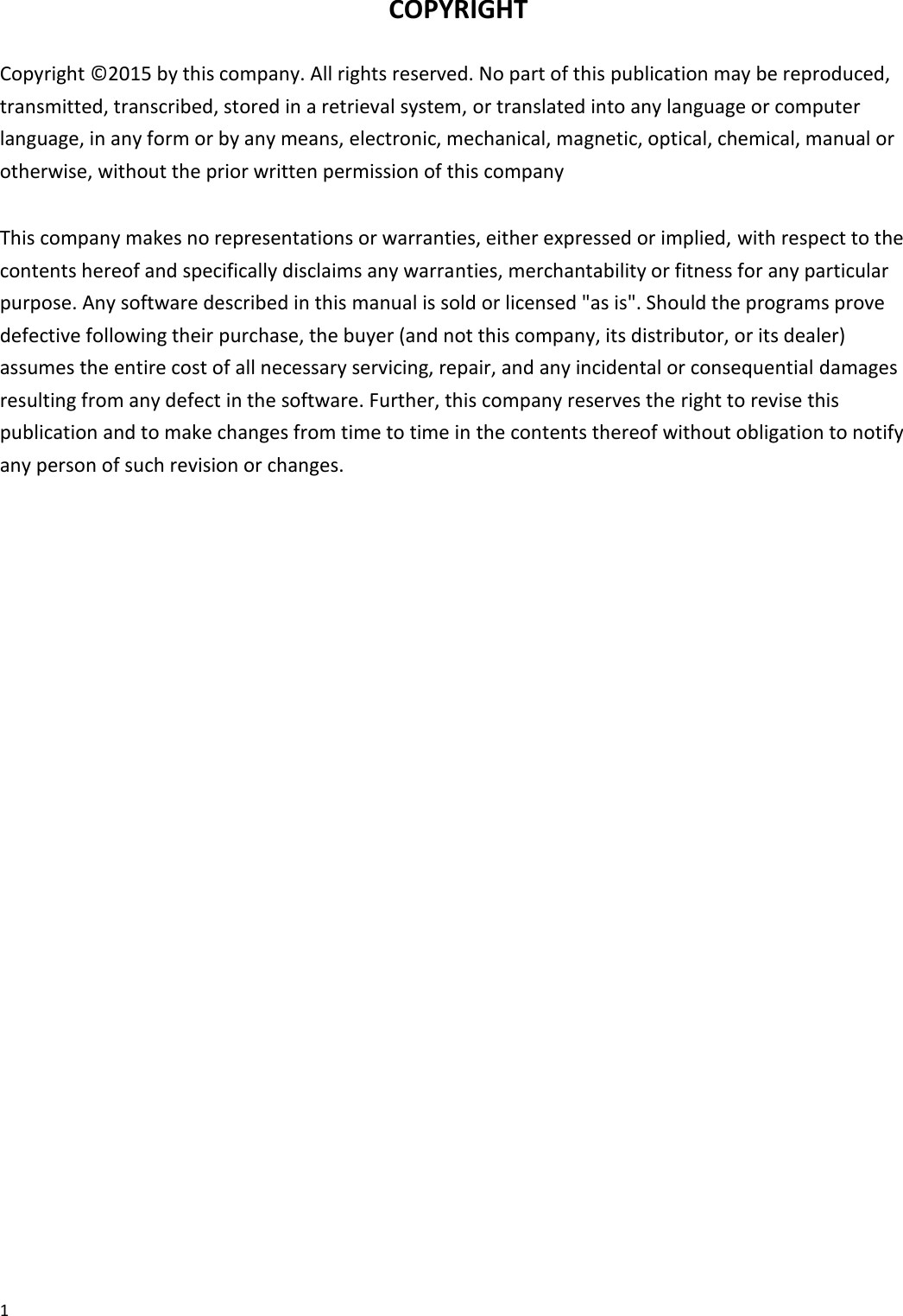 1   COPYRIGHT  Copyright © 2015 by this company. All rights reserved. No part of this publication may be reproduced, transmitted, transcribed, stored in a retrieval system, or translated into any language or computer language, in any form or by any means, electronic, mechanical, magnetic, optical, chemical, manual or otherwise, without the prior written permission of this company  This company makes no representations or warranties, either expressed or implied, with respect to the contents hereof and specifically disclaims any warranties, merchantability or fitness for any particular purpose. Any software described in this manual is sold or licensed &quot;as is&quot;. Should the programs prove defective following their purchase, the buyer (and not this company, its distributor, or its dealer) assumes the entire cost of all necessary servicing, repair, and any incidental or consequential damages resulting from any defect in the software. Further, this company reserves the right to revise this publication and to make changes from time to time in the contents thereof without obligation to notify any person of such revision or changes.                          