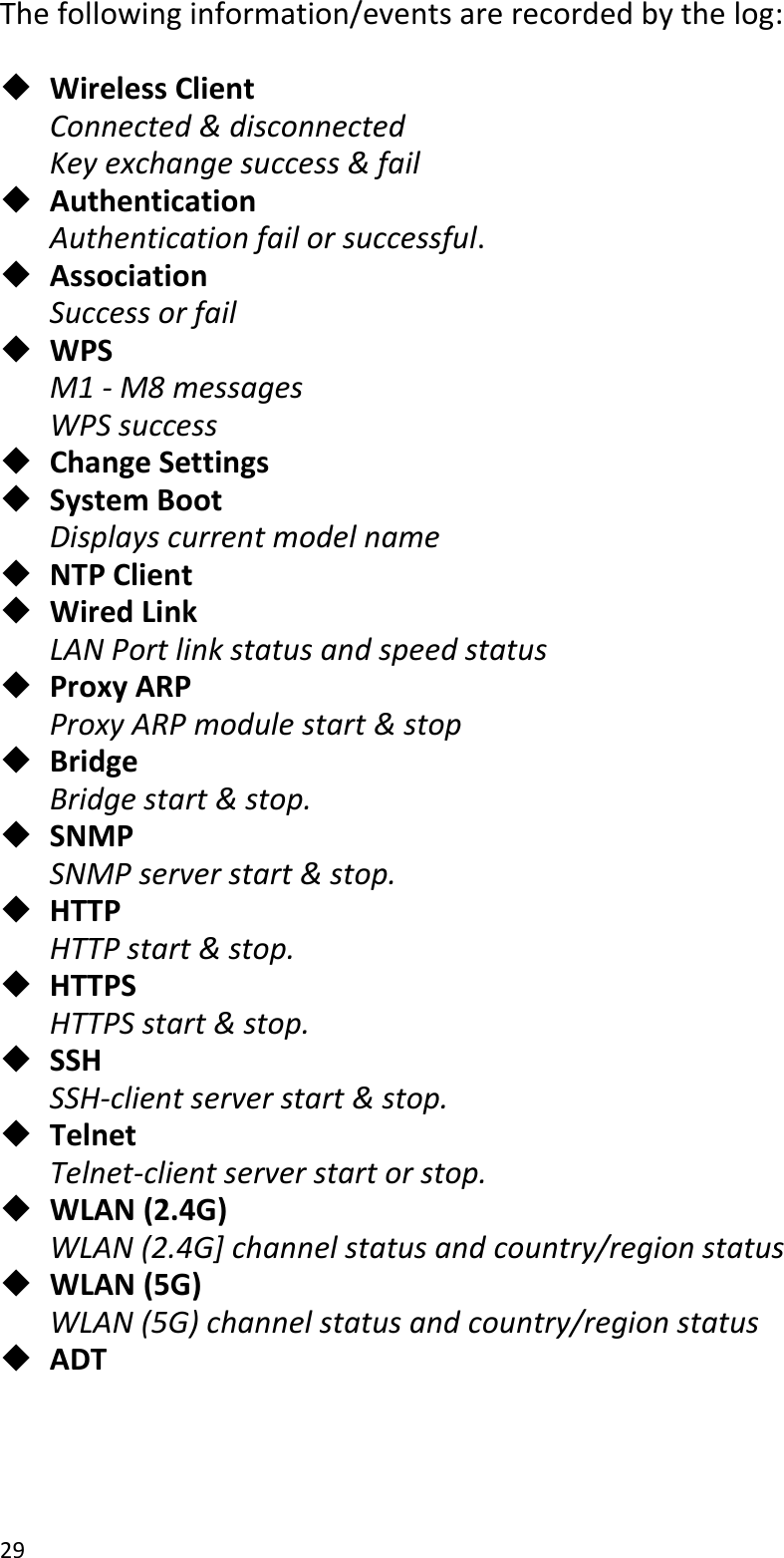 29  The following information/events are recorded by the log:   Wireless Client Connected &amp; disconnected Key exchange success &amp; fail  Authentication Authentication fail or successful.  Association   Success or fail  WPS M1 - M8 messages WPS success  Change Settings  System Boot Displays current model name  NTP Client  Wired Link   LAN Port link status and speed status  Proxy ARP Proxy ARP module start &amp; stop  Bridge Bridge start &amp; stop.  SNMP SNMP server start &amp; stop.  HTTP HTTP start &amp; stop.  HTTPS HTTPS start &amp; stop.  SSH SSH-client server start &amp; stop.  Telnet Telnet-client server start or stop.  WLAN (2.4G) WLAN (2.4G] channel status and country/region status  WLAN (5G) WLAN (5G) channel status and country/region status  ADT   