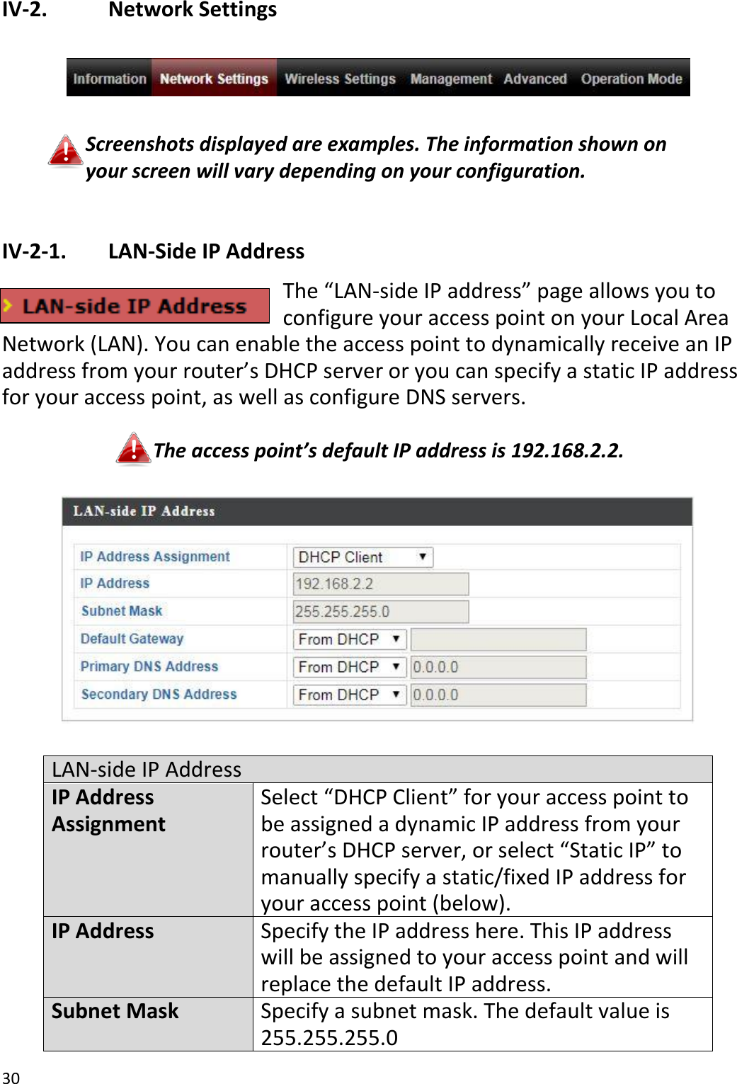 30  IV-2.    Network Settings    Screenshots displayed are examples. The information shown on your screen will vary depending on your configuration.  IV-2-1.   LAN-Side IP Address The “LAN-side IP address” page allows you to configure your access point on your Local Area Network (LAN). You can enable the access point to dynamically receive an IP address from your router’s DHCP server or you can specify a static IP address for your access point, as well as configure DNS servers.  The access point’s default IP address is 192.168.2.2.    LAN-side IP Address IP Address Assignment Select “DHCP Client” for your access point to be assigned a dynamic IP address from your router’s DHCP server, or select “Static IP” to manually specify a static/fixed IP address for your access point (below). IP Address Specify the IP address here. This IP address will be assigned to your access point and will replace the default IP address. Subnet Mask Specify a subnet mask. The default value is 255.255.255.0 