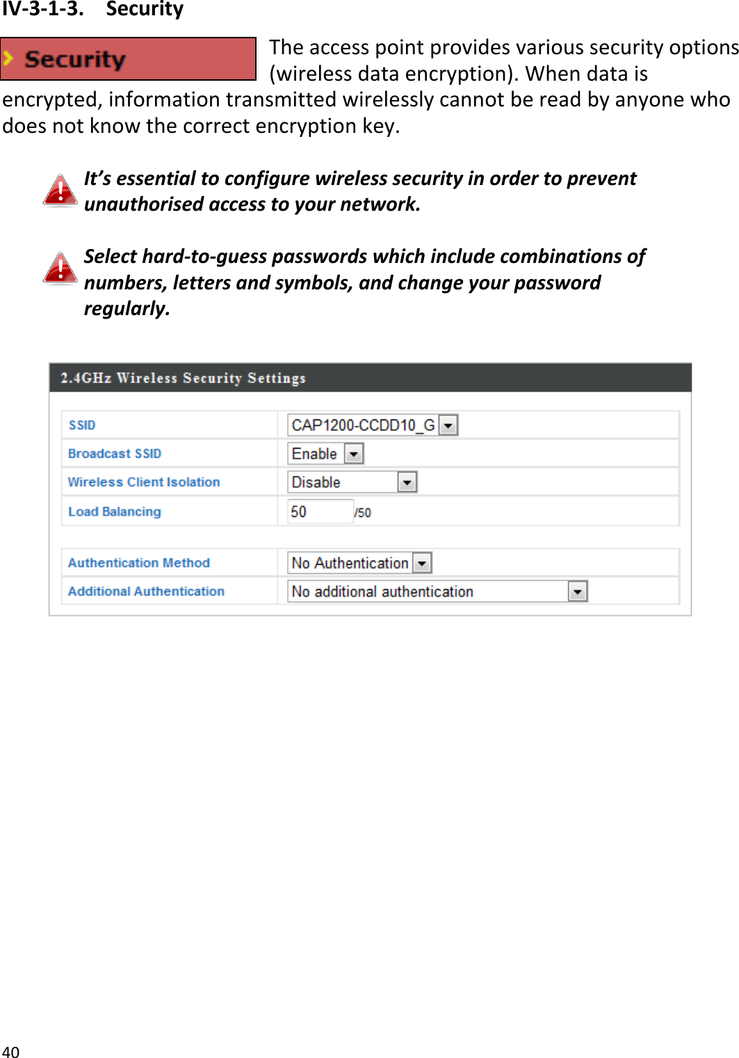 40  IV-3-1-3.  Security The access point provides various security options (wireless data encryption). When data is encrypted, information transmitted wirelessly cannot be read by anyone who does not know the correct encryption key.  It’s essential to configure wireless security in order to prevent unauthorised access to your network.  Select hard-to-guess passwords which include combinations of numbers, letters and symbols, and change your password regularly.   