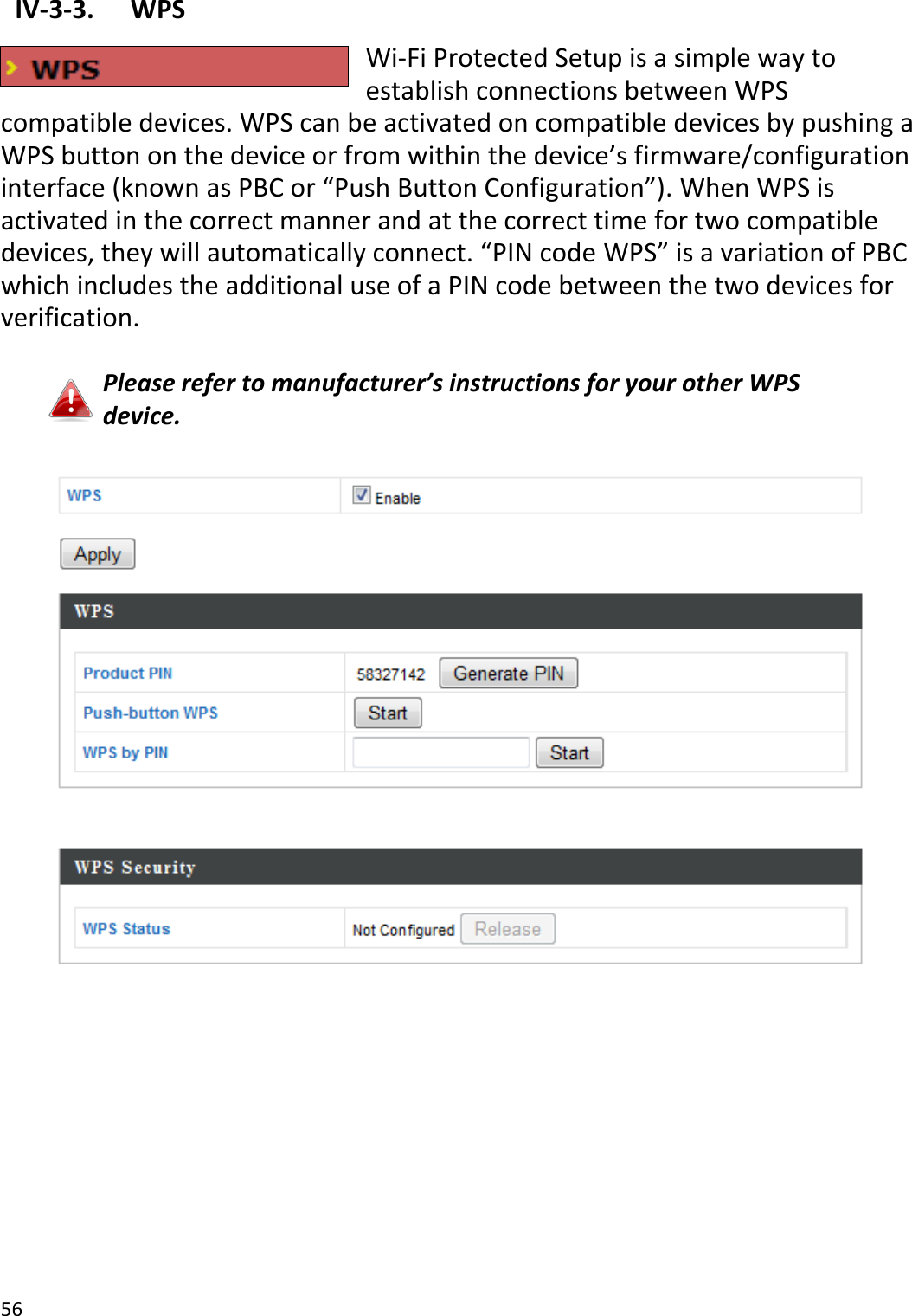 56   IV-3-3.  WPS   Wi-Fi Protected Setup is a simple way to establish connections between WPS compatible devices. WPS can be activated on compatible devices by pushing a WPS button on the device or from within the device’s firmware/configuration interface (known as PBC or “Push Button Configuration”). When WPS is activated in the correct manner and at the correct time for two compatible devices, they will automatically connect. “PIN code WPS” is a variation of PBC which includes the additional use of a PIN code between the two devices for verification.  Please refer to manufacturer’s instructions for your other WPS device.   