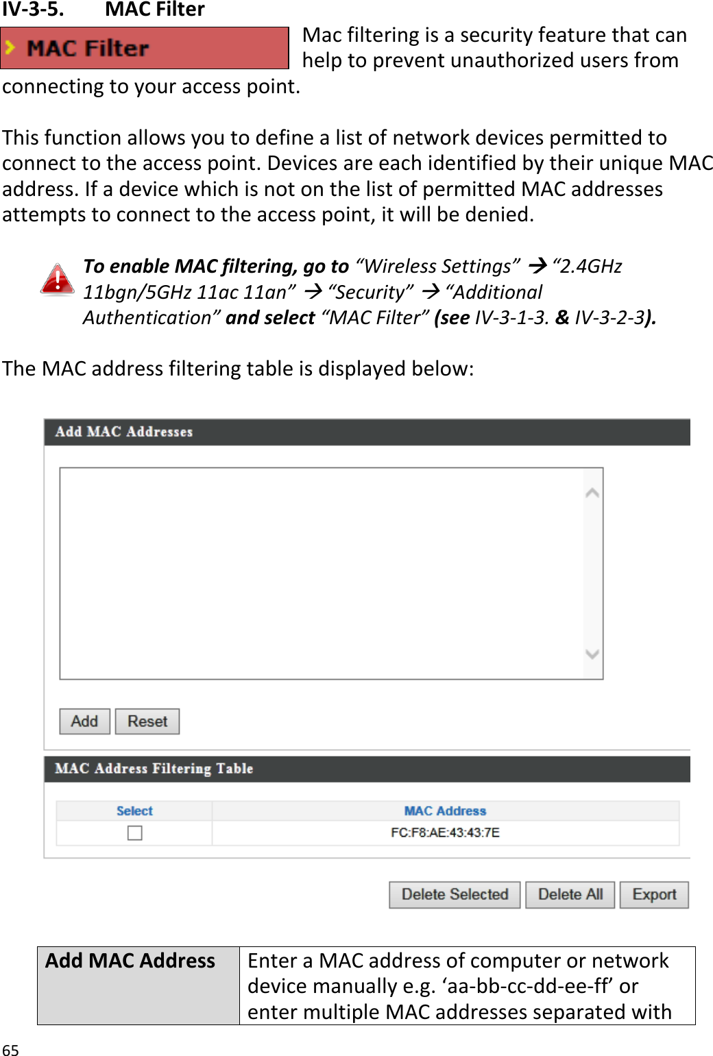 65  IV-3-5.   MAC Filter Mac filtering is a security feature that can help to prevent unauthorized users from connecting to your access point.  This function allows you to define a list of network devices permitted to connect to the access point. Devices are each identified by their unique MAC address. If a device which is not on the list of permitted MAC addresses attempts to connect to the access point, it will be denied.  To enable MAC filtering, go to “Wireless Settings”  “2.4GHz 11bgn/5GHz 11ac 11an”  “Security”  “Additional Authentication” and select “MAC Filter” (see IV-3-1-3. &amp; IV-3-2-3).  The MAC address filtering table is displayed below:    Add MAC Address Enter a MAC address of computer or network device manually e.g. ‘aa-bb-cc-dd-ee-ff’ or enter multiple MAC addresses separated with 