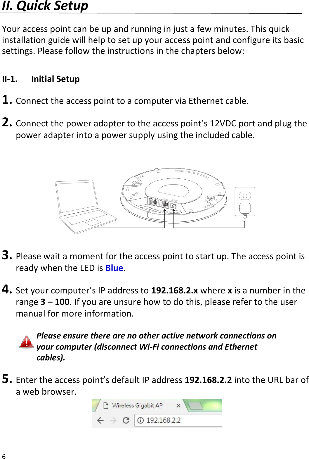 6  II. Quick Setup  Your access point can be up and running in just a few minutes. This quick installation guide will help to set up your access point and configure its basic settings. Please follow the instructions in the chapters below:  II-1.  Initial Setup  1. Connect the access point to a computer via Ethernet cable.  2. Connect the power adapter to the access point’s 12VDC port and plug the power adapter into a power supply using the included cable.    3. Please wait a moment for the access point to start up. The access point is ready when the LED is Blue.  4. Set your computer’s IP address to 192.168.2.x where x is a number in the range 3 – 100. If you are unsure how to do this, please refer to the user manual for more information.  Please ensure there are no other active network connections on your computer (disconnect Wi-Fi connections and Ethernet cables).  5. Enter the access point’s default IP address 192.168.2.2 into the URL bar of a web browser.   