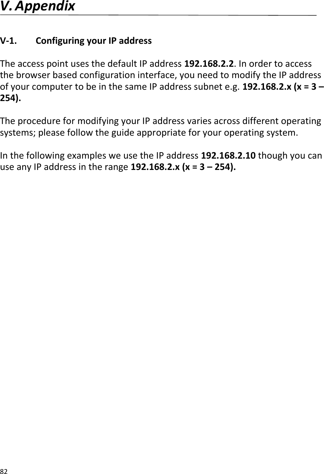 82  V. Appendix  V-1.    Configuring your IP address  The access point uses the default IP address 192.168.2.2. In order to access the browser based configuration interface, you need to modify the IP address of your computer to be in the same IP address subnet e.g. 192.168.2.x (x = 3 – 254).  The procedure for modifying your IP address varies across different operating systems; please follow the guide appropriate for your operating system.  In the following examples we use the IP address 192.168.2.10 though you can use any IP address in the range 192.168.2.x (x = 3 – 254).  