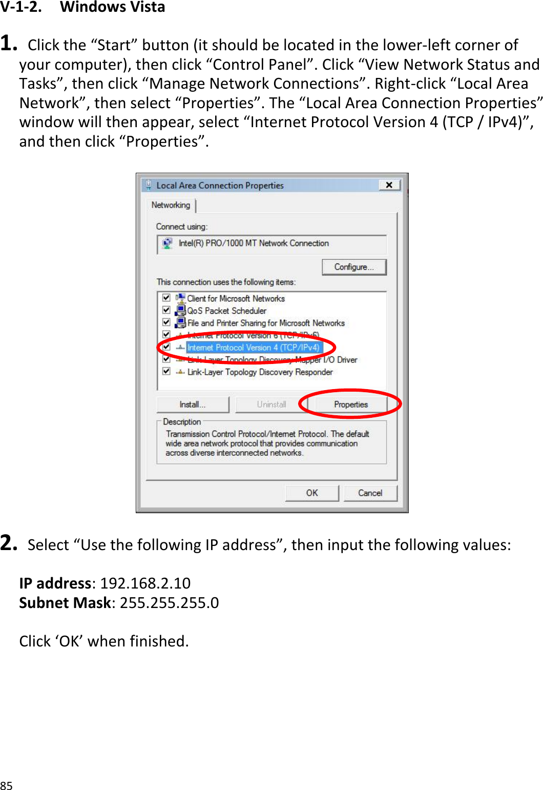 85  V-1-2.    Windows Vista  1.  Click the “Start” button (it should be located in the lower-left corner of your computer), then click “Control Panel”. Click “View Network Status and Tasks”, then click “Manage Network Connections”. Right-click “Local Area Network”, then select “Properties”. The “Local Area Connection Properties” window will then appear, select “Internet Protocol Version 4 (TCP / IPv4)”, and then click “Properties”.    2.  Select “Use the following IP address”, then input the following values:  IP address: 192.168.2.10 Subnet Mask: 255.255.255.0  Click ‘OK’ when finished.  