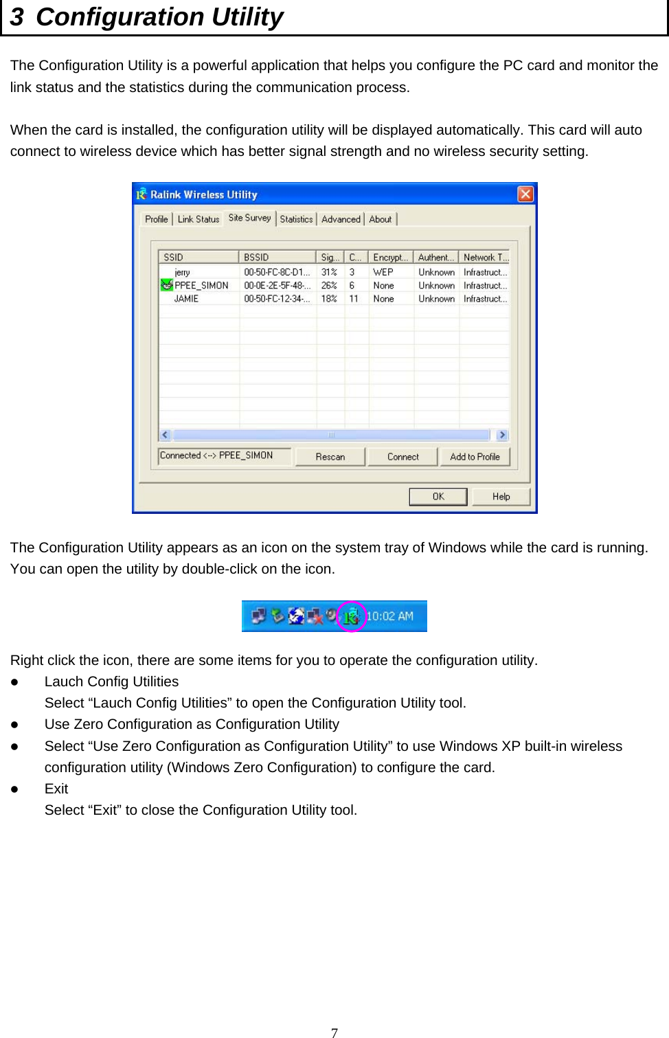  7 3 Configuration Utility  The Configuration Utility is a powerful application that helps you configure the PC card and monitor the link status and the statistics during the communication process.  When the card is installed, the configuration utility will be displayed automatically. This card will auto connect to wireless device which has better signal strength and no wireless security setting.    The Configuration Utility appears as an icon on the system tray of Windows while the card is running. You can open the utility by double-click on the icon.    Right click the icon, there are some items for you to operate the configuration utility.   Lauch Config Utilities Select “Lauch Config Utilities” to open the Configuration Utility tool.   Use Zero Configuration as Configuration Utility   Select “Use Zero Configuration as Configuration Utility” to use Windows XP built-in wireless configuration utility (Windows Zero Configuration) to configure the card.   Exit Select “Exit” to close the Configuration Utility tool.         