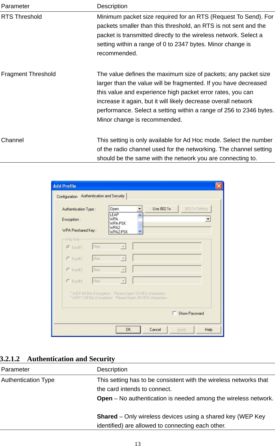  13 Parameter Description RTS Threshold  Minimum packet size required for an RTS (Request To Send). Forpackets smaller than this threshold, an RTS is not sent and the packet is transmitted directly to the wireless network. Select a setting within a range of 0 to 2347 bytes. Minor change is recommended.   Fragment Threshold  The value defines the maximum size of packets; any packet size larger than the value will be fragmented. If you have decreased this value and experience high packet error rates, you can increase it again, but it will likely decrease overall network performance. Select a setting within a range of 256 to 2346 bytes. Minor change is recommended.   Channel  This setting is only available for Ad Hoc mode. Select the number of the radio channel used for the networking. The channel setting should be the same with the network you are connecting to.      3.2.1.2  Authentication and Security Parameter Description Authentication Type  This setting has to be consistent with the wireless networks that the card intends to connect. Open – No authentication is needed among the wireless network. Shared – Only wireless devices using a shared key (WEP Key identified) are allowed to connecting each other.   