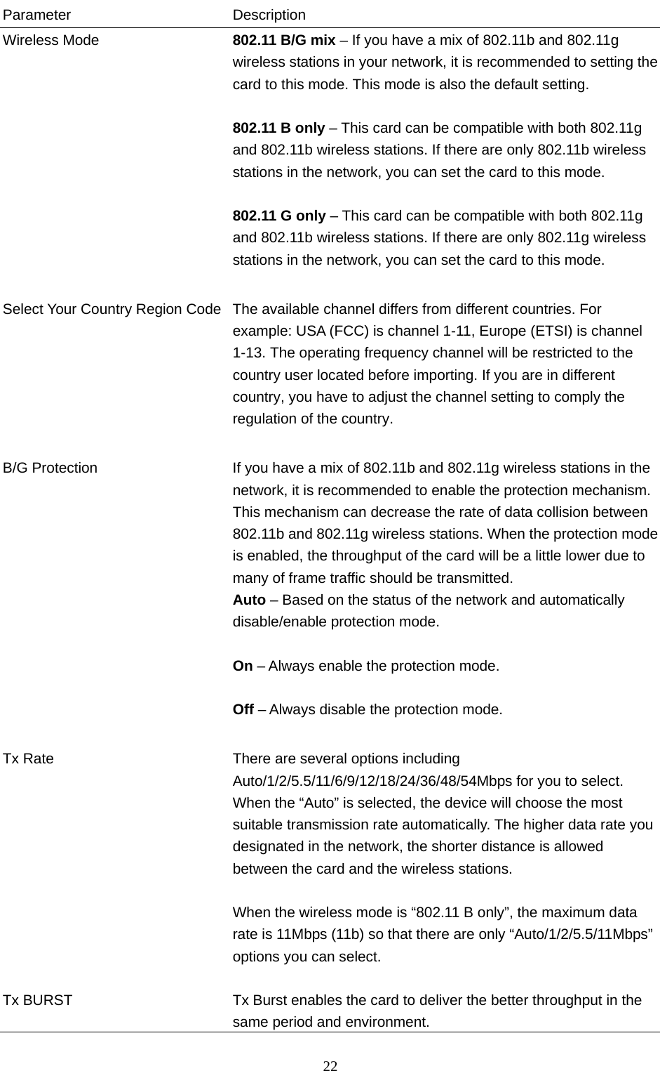  22 Parameter Description Wireless Mode  802.11 B/G mix – If you have a mix of 802.11b and 802.11g wireless stations in your network, it is recommended to setting the card to this mode. This mode is also the default setting.  802.11 B only – This card can be compatible with both 802.11g and 802.11b wireless stations. If there are only 802.11b wireless stations in the network, you can set the card to this mode.   802.11 G only – This card can be compatible with both 802.11g and 802.11b wireless stations. If there are only 802.11g wireless stations in the network, you can set the card to this mode.   Select Your Country Region Code  The available channel differs from different countries. For example: USA (FCC) is channel 1-11, Europe (ETSI) is channel 1-13. The operating frequency channel will be restricted to the country user located before importing. If you are in different country, you have to adjust the channel setting to comply the regulation of the country.   B/G Protection  If you have a mix of 802.11b and 802.11g wireless stations in the network, it is recommended to enable the protection mechanism. This mechanism can decrease the rate of data collision between 802.11b and 802.11g wireless stations. When the protection mode is enabled, the throughput of the card will be a little lower due to many of frame traffic should be transmitted. Auto – Based on the status of the network and automatically disable/enable protection mode.  On – Always enable the protection mode.  Off – Always disable the protection mode.   Tx Rate  There are several options including Auto/1/2/5.5/11/6/9/12/18/24/36/48/54Mbps for you to select. When the “Auto” is selected, the device will choose the most suitable transmission rate automatically. The higher data rate you designated in the network, the shorter distance is allowed between the card and the wireless stations.  When the wireless mode is “802.11 B only”, the maximum data rate is 11Mbps (11b) so that there are only “Auto/1/2/5.5/11Mbps” options you can select.  Tx BURST  Tx Burst enables the card to deliver the better throughput in the same period and environment. 