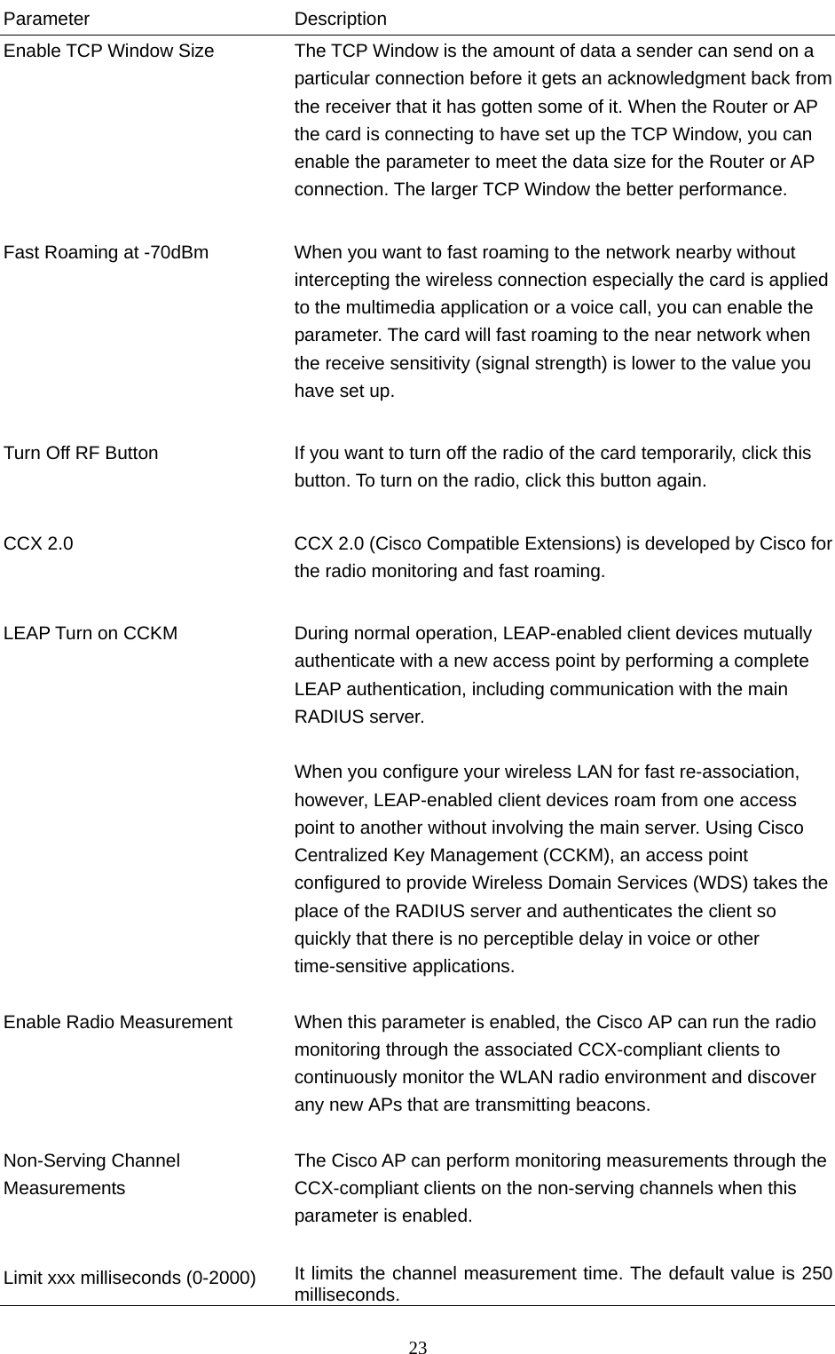  23 Parameter Description Enable TCP Window Size  The TCP Window is the amount of data a sender can send on a particular connection before it gets an acknowledgment back from the receiver that it has gotten some of it. When the Router or AP the card is connecting to have set up the TCP Window, you can enable the parameter to meet the data size for the Router or AP connection. The larger TCP Window the better performance.   Fast Roaming at -70dBm  When you want to fast roaming to the network nearby without intercepting the wireless connection especially the card is applied to the multimedia application or a voice call, you can enable the parameter. The card will fast roaming to the near network when the receive sensitivity (signal strength) is lower to the value you have set up.   Turn Off RF Button  If you want to turn off the radio of the card temporarily, click this button. To turn on the radio, click this button again.   CCX 2.0  CCX 2.0 (Cisco Compatible Extensions) is developed by Cisco for the radio monitoring and fast roaming.         LEAP Turn on CCKM  During normal operation, LEAP-enabled client devices mutually authenticate with a new access point by performing a complete LEAP authentication, including communication with the main RADIUS server.  When you configure your wireless LAN for fast re-association, however, LEAP-enabled client devices roam from one access point to another without involving the main server. Using Cisco Centralized Key Management (CCKM), an access point configured to provide Wireless Domain Services (WDS) takes the place of the RADIUS server and authenticates the client so quickly that there is no perceptible delay in voice or other time-sensitive applications.  Enable Radio Measurement  When this parameter is enabled, the Cisco AP can run the radio monitoring through the associated CCX-compliant clients to continuously monitor the WLAN radio environment and discover any new APs that are transmitting beacons.  Non-Serving Channel Measurements The Cisco AP can perform monitoring measurements through the CCX-compliant clients on the non-serving channels when this parameter is enabled.   Limit xxx milliseconds (0-2000)  It limits the channel measurement time. The default value is 250 milliseconds. 