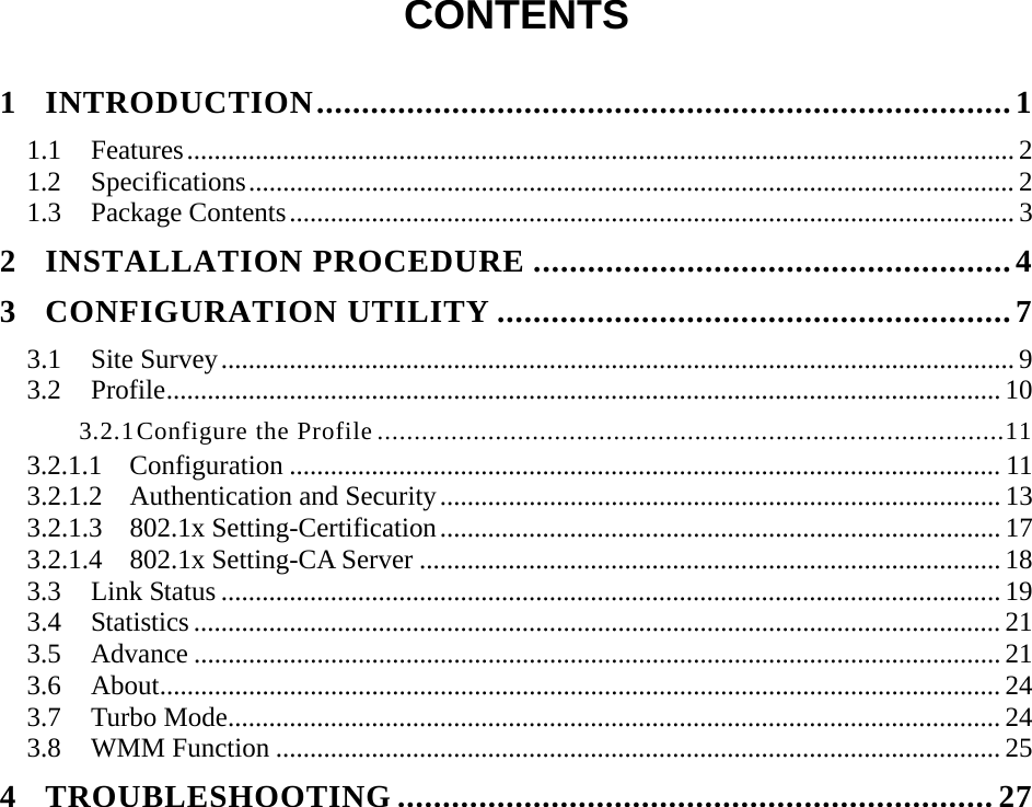  CONTENTS  1 INTRODUCTION.............................................................................1 1.1 Features......................................................................................................................... 2 1.2 Specifications................................................................................................................ 2 1.3 Package Contents.......................................................................................................... 3 2 INSTALLATION PROCEDURE .....................................................4 3 CONFIGURATION UTILITY .........................................................7 3.1 Site Survey.................................................................................................................... 9 3.2 Profile.......................................................................................................................... 10 3.2.1 Configure the Profile .....................................................................................11 3.2.1.1  Configuration ........................................................................................................ 11 3.2.1.2  Authentication and Security.................................................................................. 13 3.2.1.3  802.1x Setting-Certification.................................................................................. 17 3.2.1.4  802.1x Setting-CA Server ..................................................................................... 18 3.3 Link Status .................................................................................................................. 19 3.4 Statistics ...................................................................................................................... 21 3.5 Advance ...................................................................................................................... 21 3.6 About........................................................................................................................... 24 3.7 Turbo Mode................................................................................................................. 24 3.8 WMM Function .......................................................................................................... 25 4 TROUBLESHOOTING ..................................................................27 