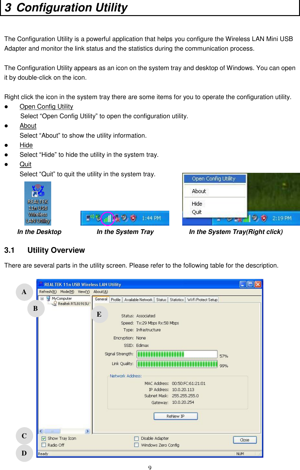  9 3  Configuration Utility    The Configuration Utility is a powerful application that helps you configure the Wireless LAN Mini USB Adapter and monitor the link status and the statistics during the communication process.  The Configuration Utility appears as an icon on the system tray and desktop of Windows. You can open it by double-click on the icon.  Right click the icon in the system tray there are some items for you to operate the configuration utility.  Open Config Utility           Select “Open Config Utility” to open the configuration utility.  About Select “About” to show the utility information.  Hide  Select “Hide” to hide the utility in the system tray.  Quit Select “Quit” to quit the utility in the system tray.      In the Desktop                      In the System Tray                      In the System Tray(Right click)  3.1  Utility Overview There are several parts in the utility screen. Please refer to the following table for the description.     A B C D E 