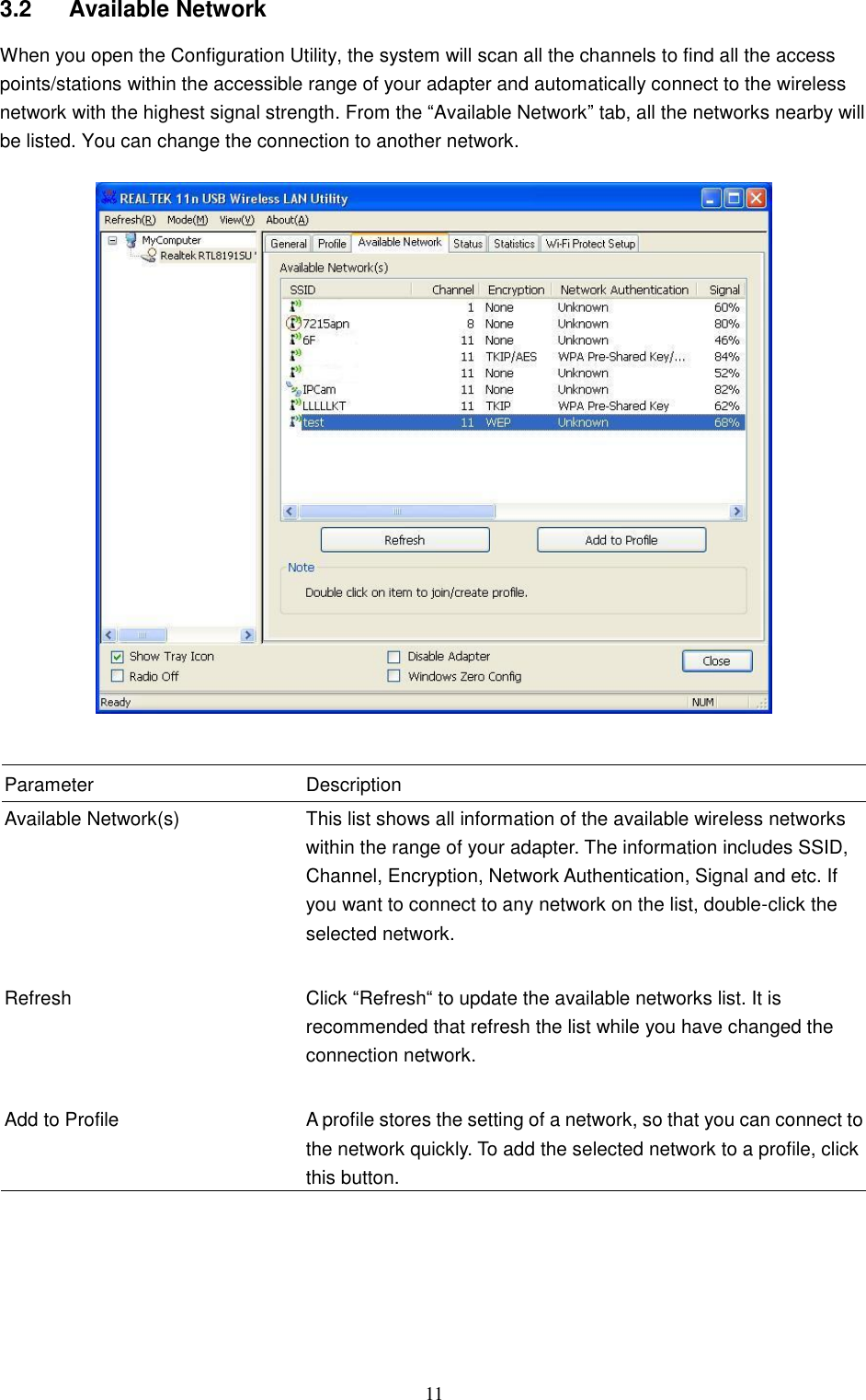  11 3.2  Available Network When you open the Configuration Utility, the system will scan all the channels to find all the access points/stations within the accessible range of your adapter and automatically connect to the wireless network with the highest signal strength. From the “Available Network” tab, all the networks nearby will be listed. You can change the connection to another network.     Parameter Description Available Network(s) This list shows all information of the available wireless networks within the range of your adapter. The information includes SSID, Channel, Encryption, Network Authentication, Signal and etc. If you want to connect to any network on the list, double-click the selected network.   Refresh Click “Refresh“ to update the available networks list. It is recommended that refresh the list while you have changed the connection network.   Add to Profile A profile stores the setting of a network, so that you can connect to the network quickly. To add the selected network to a profile, click this button.         