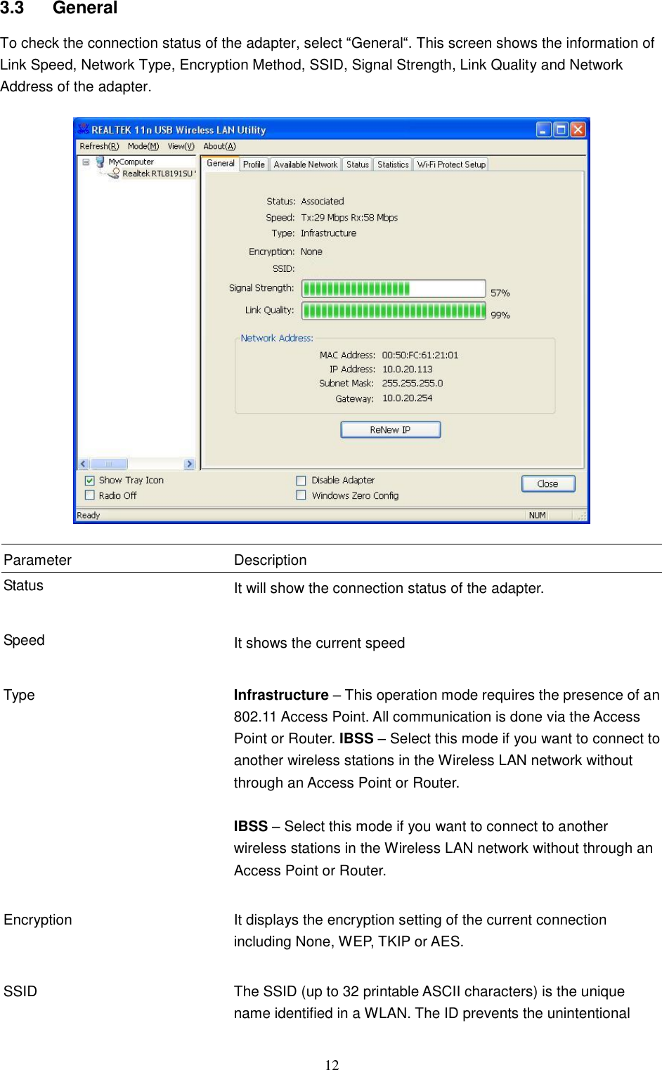  12 3.3  General To check the connection status of the adapter, select “General“. This screen shows the information of Link Speed, Network Type, Encryption Method, SSID, Signal Strength, Link Quality and Network Address of the adapter.    Parameter Description Status It will show the connection status of the adapter.   Speed It shows the current speed   Type Infrastructure – This operation mode requires the presence of an 802.11 Access Point. All communication is done via the Access Point or Router. IBSS – Select this mode if you want to connect to another wireless stations in the Wireless LAN network without through an Access Point or Router.  IBSS – Select this mode if you want to connect to another wireless stations in the Wireless LAN network without through an Access Point or Router.   Encryption It displays the encryption setting of the current connection including None, WEP, TKIP or AES.   SSID The SSID (up to 32 printable ASCII characters) is the unique name identified in a WLAN. The ID prevents the unintentional 