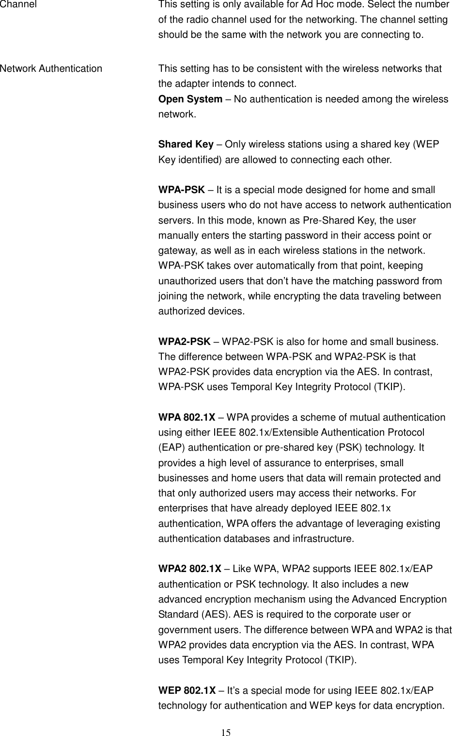  15 Channel This setting is only available for Ad Hoc mode. Select the number of the radio channel used for the networking. The channel setting should be the same with the network you are connecting to.   Network Authentication This setting has to be consistent with the wireless networks that the adapter intends to connect. Open System – No authentication is needed among the wireless network.  Shared Key – Only wireless stations using a shared key (WEP Key identified) are allowed to connecting each other.    WPA-PSK – It is a special mode designed for home and small business users who do not have access to network authentication servers. In this mode, known as Pre-Shared Key, the user manually enters the starting password in their access point or gateway, as well as in each wireless stations in the network. WPA-PSK takes over automatically from that point, keeping unauthorized users that don‟t have the matching password from joining the network, while encrypting the data traveling between authorized devices.  WPA2-PSK – WPA2-PSK is also for home and small business. The difference between WPA-PSK and WPA2-PSK is that WPA2-PSK provides data encryption via the AES. In contrast, WPA-PSK uses Temporal Key Integrity Protocol (TKIP).  WPA 802.1X – WPA provides a scheme of mutual authentication using either IEEE 802.1x/Extensible Authentication Protocol (EAP) authentication or pre-shared key (PSK) technology. It provides a high level of assurance to enterprises, small businesses and home users that data will remain protected and that only authorized users may access their networks. For enterprises that have already deployed IEEE 802.1x authentication, WPA offers the advantage of leveraging existing authentication databases and infrastructure.  WPA2 802.1X – Like WPA, WPA2 supports IEEE 802.1x/EAP authentication or PSK technology. It also includes a new advanced encryption mechanism using the Advanced Encryption Standard (AES). AES is required to the corporate user or government users. The difference between WPA and WPA2 is that WPA2 provides data encryption via the AES. In contrast, WPA uses Temporal Key Integrity Protocol (TKIP).  WEP 802.1X – It‟s a special mode for using IEEE 802.1x/EAP technology for authentication and WEP keys for data encryption. 
