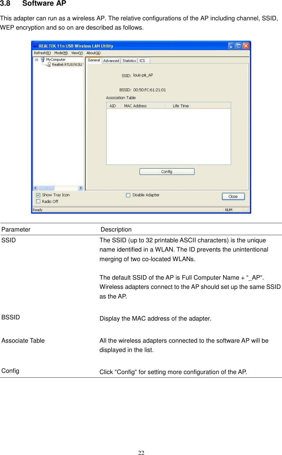  22 3.8  Software AP This adapter can run as a wireless AP. The relative configurations of the AP including channel, SSID, WEP encryption and so on are described as follows.    Parameter Description SSID The SSID (up to 32 printable ASCII characters) is the unique name identified in a WLAN. The ID prevents the unintentional merging of two co-located WLANs.    The default SSID of the AP is Full Computer Name + “_AP“. Wireless adapters connect to the AP should set up the same SSID as the AP.   BSSID Display the MAC address of the adapter.   Associate Table All the wireless adapters connected to the software AP will be displayed in the list.   Config Click “Config“ for setting more configuration of the AP.      