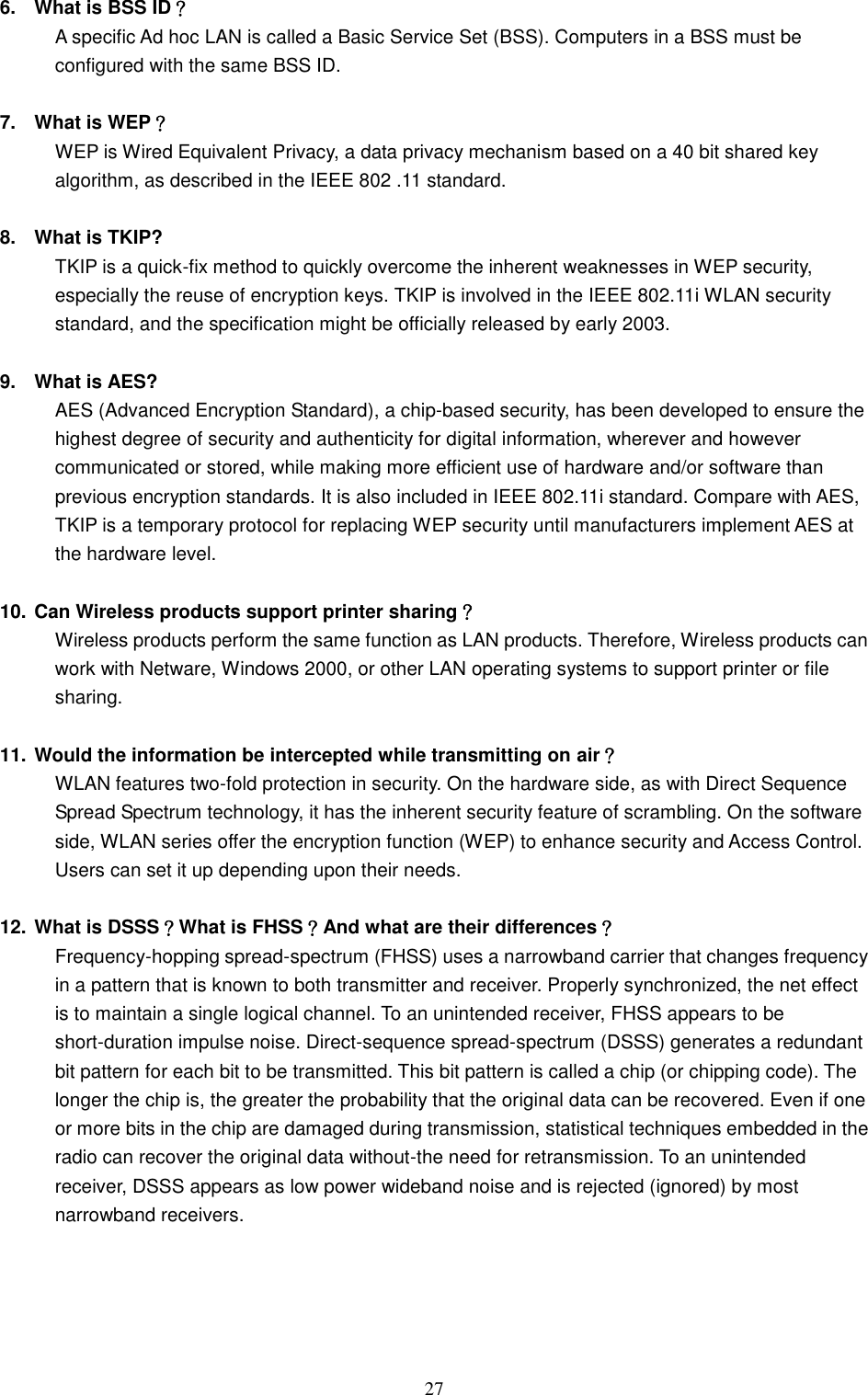  27 6.  What is BSS ID？ A specific Ad hoc LAN is called a Basic Service Set (BSS). Computers in a BSS must be configured with the same BSS ID.  7.  What is WEP？ WEP is Wired Equivalent Privacy, a data privacy mechanism based on a 40 bit shared key algorithm, as described in the IEEE 802 .11 standard.  8.  What is TKIP? TKIP is a quick-fix method to quickly overcome the inherent weaknesses in WEP security, especially the reuse of encryption keys. TKIP is involved in the IEEE 802.11i WLAN security standard, and the specification might be officially released by early 2003.  9.  What is AES? AES (Advanced Encryption Standard), a chip-based security, has been developed to ensure the highest degree of security and authenticity for digital information, wherever and however communicated or stored, while making more efficient use of hardware and/or software than previous encryption standards. It is also included in IEEE 802.11i standard. Compare with AES, TKIP is a temporary protocol for replacing WEP security until manufacturers implement AES at the hardware level.  10. Can Wireless products support printer sharing？   Wireless products perform the same function as LAN products. Therefore, Wireless products can work with Netware, Windows 2000, or other LAN operating systems to support printer or file sharing.  11. Would the information be intercepted while transmitting on air？ WLAN features two-fold protection in security. On the hardware side, as with Direct Sequence Spread Spectrum technology, it has the inherent security feature of scrambling. On the software side, WLAN series offer the encryption function (WEP) to enhance security and Access Control. Users can set it up depending upon their needs.  12. What is DSSS？What is FHSS？And what are their differences？ Frequency-hopping spread-spectrum (FHSS) uses a narrowband carrier that changes frequency in a pattern that is known to both transmitter and receiver. Properly synchronized, the net effect is to maintain a single logical channel. To an unintended receiver, FHSS appears to be short-duration impulse noise. Direct-sequence spread-spectrum (DSSS) generates a redundant bit pattern for each bit to be transmitted. This bit pattern is called a chip (or chipping code). The longer the chip is, the greater the probability that the original data can be recovered. Even if one or more bits in the chip are damaged during transmission, statistical techniques embedded in the radio can recover the original data without-the need for retransmission. To an unintended receiver, DSSS appears as low power wideband noise and is rejected (ignored) by most narrowband receivers.     