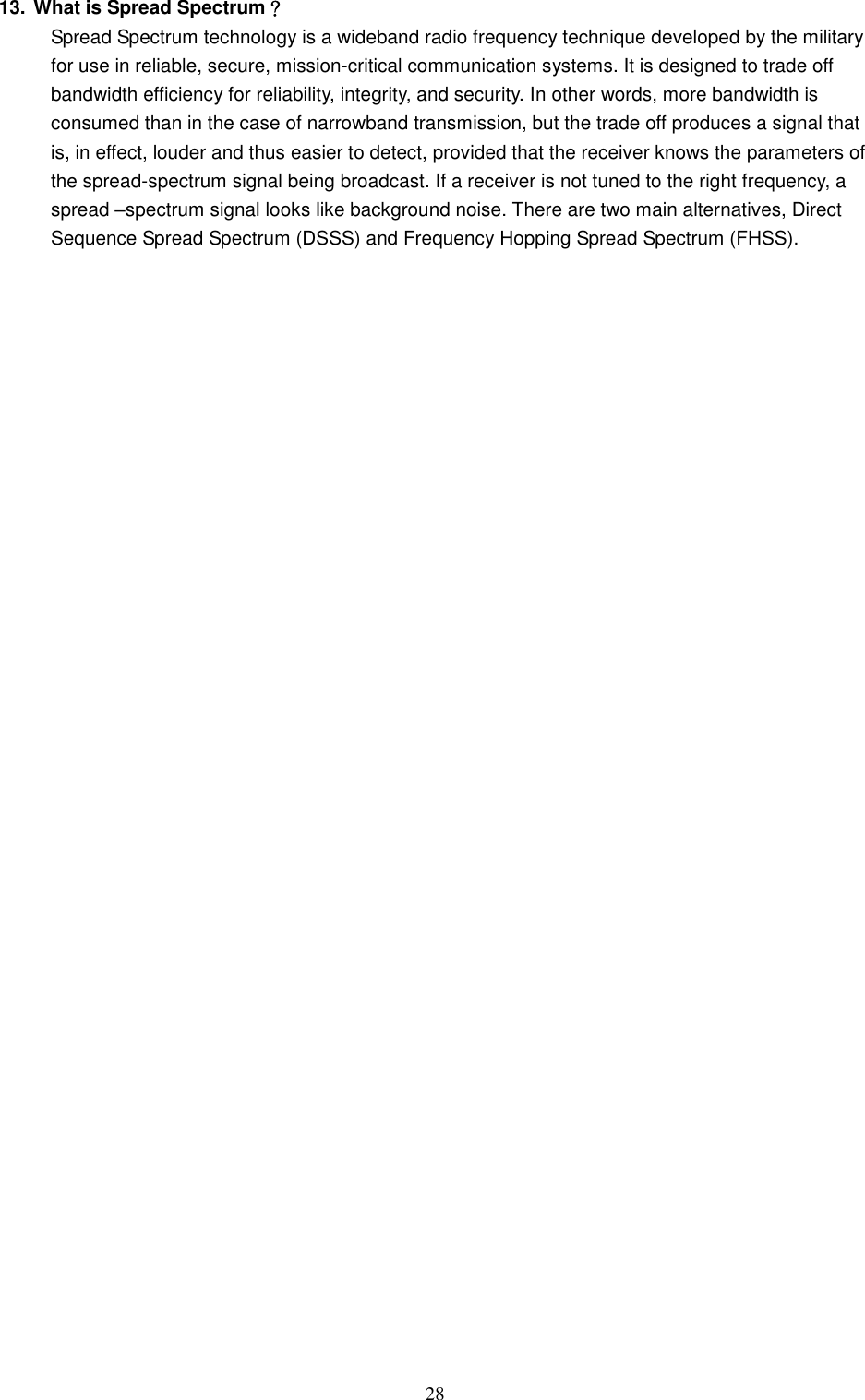  28 13. What is Spread Spectrum？ Spread Spectrum technology is a wideband radio frequency technique developed by the military for use in reliable, secure, mission-critical communication systems. It is designed to trade off bandwidth efficiency for reliability, integrity, and security. In other words, more bandwidth is consumed than in the case of narrowband transmission, but the trade off produces a signal that is, in effect, louder and thus easier to detect, provided that the receiver knows the parameters of the spread-spectrum signal being broadcast. If a receiver is not tuned to the right frequency, a spread –spectrum signal looks like background noise. There are two main alternatives, Direct Sequence Spread Spectrum (DSSS) and Frequency Hopping Spread Spectrum (FHSS).  