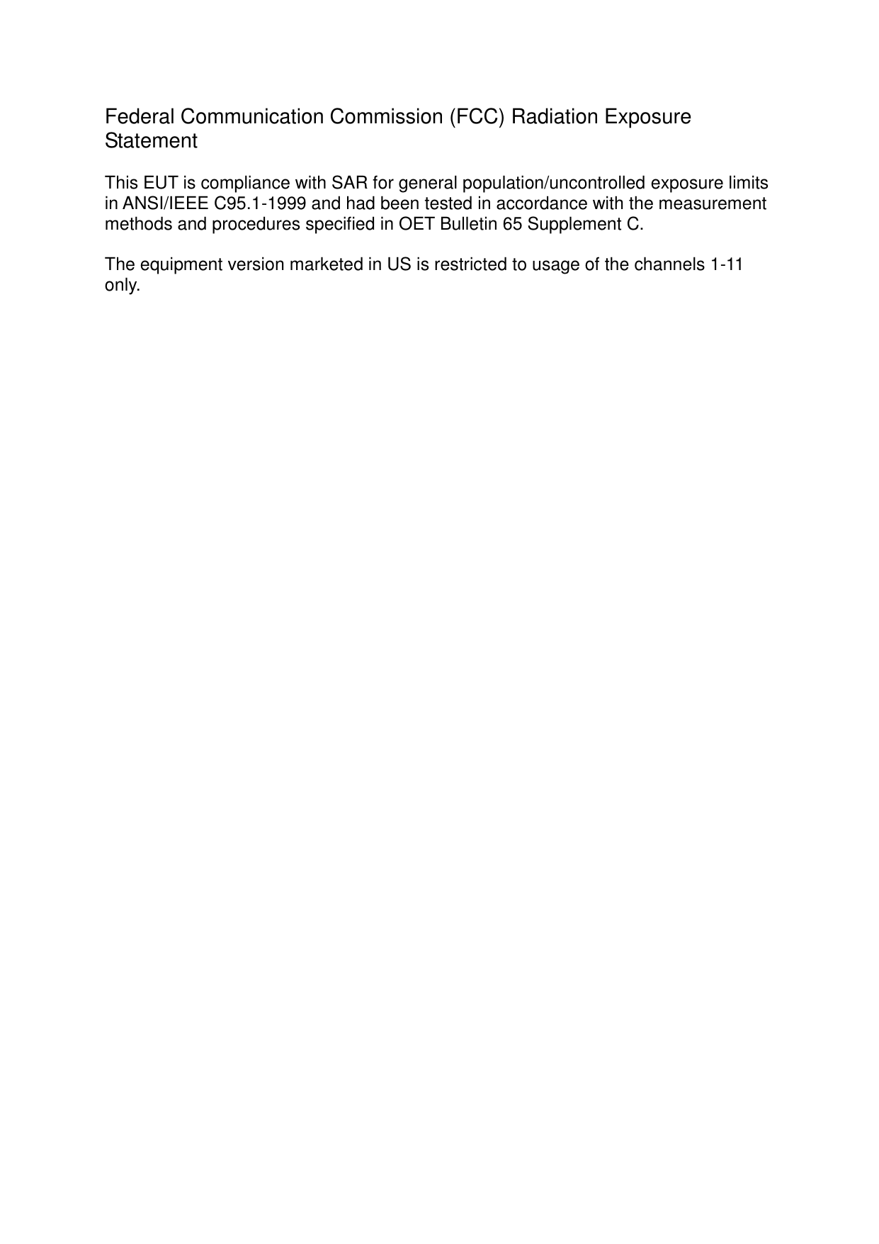  Federal Communication Commission (FCC) Radiation Exposure Statement  This EUT is compliance with SAR for general population/uncontrolled exposure limits in ANSI/IEEE C95.1-1999 and had been tested in accordance with the measurement methods and procedures specified in OET Bulletin 65 Supplement C.  The equipment version marketed in US is restricted to usage of the channels 1-11 only.                                          