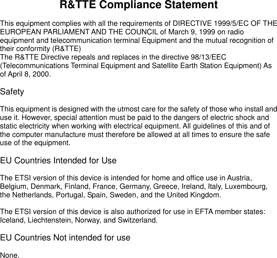  R&amp;TTE Compliance Statement  This equipment complies with all the requirements of DIRECTIVE 1999/5/EC OF THE EUROPEAN PARLIAMENT AND THE COUNCIL of March 9, 1999 on radio equipment and telecommunication terminal Equipment and the mutual recognition of their conformity (R&amp;TTE) The R&amp;TTE Directive repeals and replaces in the directive 98/13/EEC (Telecommunications Terminal Equipment and Satellite Earth Station Equipment) As of April 8, 2000.  Safety  This equipment is designed with the utmost care for the safety of those who install and use it. However, special attention must be paid to the dangers of electric shock and static electricity when working with electrical equipment. All guidelines of this and of the computer manufacture must therefore be allowed at all times to ensure the safe use of the equipment.  EU Countries Intended for Use    The ETSI version of this device is intended for home and office use in Austria, Belgium, Denmark, Finland, France, Germany, Greece, Ireland, Italy, Luxembourg, the Netherlands, Portugal, Spain, Sweden, and the United Kingdom.  The ETSI version of this device is also authorized for use in EFTA member states: Iceland, Liechtenstein, Norway, and Switzerland.  EU Countries Not intended for use    None.  