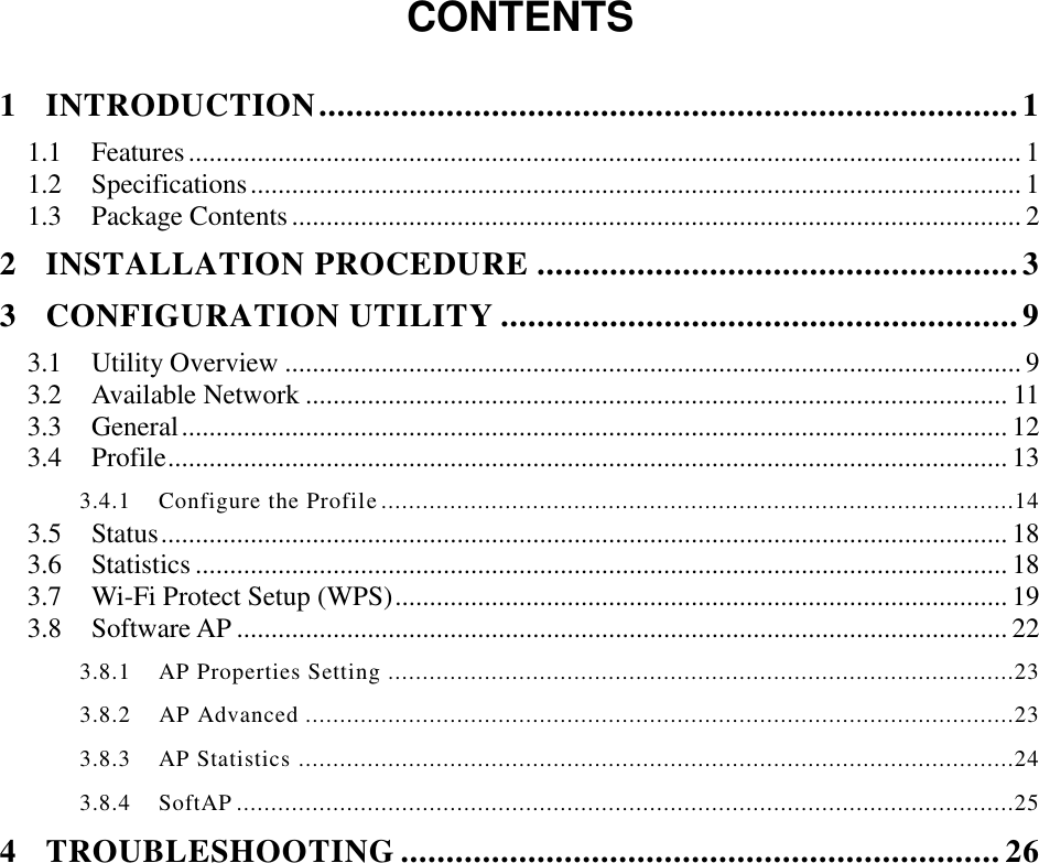  CONTENTS  1 INTRODUCTION ............................................................................. 1 1.1 Features ......................................................................................................................... 1 1.2 Specifications ................................................................................................................ 1 1.3 Package Contents .......................................................................................................... 2 2 INSTALLATION PROCEDURE ..................................................... 3 3 CONFIGURATION UTILITY ......................................................... 9 3.1 Utility Overview ........................................................................................................... 9 3.2 Available Network ...................................................................................................... 11 3.3 General ........................................................................................................................ 12 3.4 Profile .......................................................................................................................... 13 3.4.1    Configure the Profile ............................................................................................14 3.5 Status ........................................................................................................................... 18 3.6 Statistics ...................................................................................................................... 18 3.7 Wi-Fi Protect Setup (WPS) ......................................................................................... 19 3.8 Software AP ................................................................................................................ 22 3.8.1    AP Properties Setting ...........................................................................................23 3.8.2    AP Advanced .......................................................................................................23 3.8.3    AP Statistics ........................................................................................................24 3.8.4    SoftAP .................................................................................................................25 4 TROUBLESHOOTING .................................................................. 26 