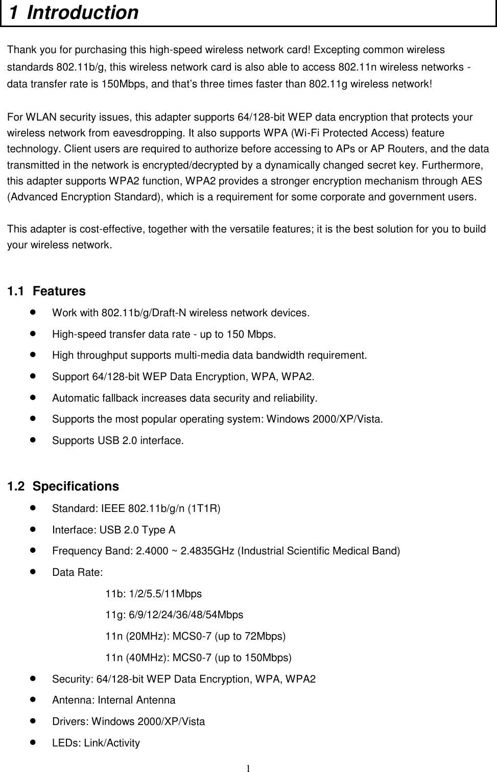  1 1  Introduction   Thank you for purchasing this high-speed wireless network card! Excepting common wireless standards 802.11b/g, this wireless network card is also able to access 802.11n wireless networks - data transfer rate is 150Mbps, and that‟s three times faster than 802.11g wireless network!    For WLAN security issues, this adapter supports 64/128-bit WEP data encryption that protects your wireless network from eavesdropping. It also supports WPA (Wi-Fi Protected Access) feature technology. Client users are required to authorize before accessing to APs or AP Routers, and the data transmitted in the network is encrypted/decrypted by a dynamically changed secret key. Furthermore, this adapter supports WPA2 function, WPA2 provides a stronger encryption mechanism through AES (Advanced Encryption Standard), which is a requirement for some corporate and government users.  This adapter is cost-effective, together with the versatile features; it is the best solution for you to build your wireless network.   1.1  Features  Work with 802.11b/g/Draft-N wireless network devices.    High-speed transfer data rate - up to 150 Mbps.    High throughput supports multi-media data bandwidth requirement.    Support 64/128-bit WEP Data Encryption, WPA, WPA2.  Automatic fallback increases data security and reliability.    Supports the most popular operating system: Windows 2000/XP/Vista.  Supports USB 2.0 interface.   1.2  Specifications  Standard: IEEE 802.11b/g/n (1T1R)  Interface: USB 2.0 Type A  Frequency Band: 2.4000 ~ 2.4835GHz (Industrial Scientific Medical Band)    Data Rate:   11b: 1/2/5.5/11Mbps 11g: 6/9/12/24/36/48/54Mbps 11n (20MHz): MCS0-7 (up to 72Mbps) 11n (40MHz): MCS0-7 (up to 150Mbps)  Security: 64/128-bit WEP Data Encryption, WPA, WPA2  Antenna: Internal Antenna  Drivers: Windows 2000/XP/Vista  LEDs: Link/Activity 