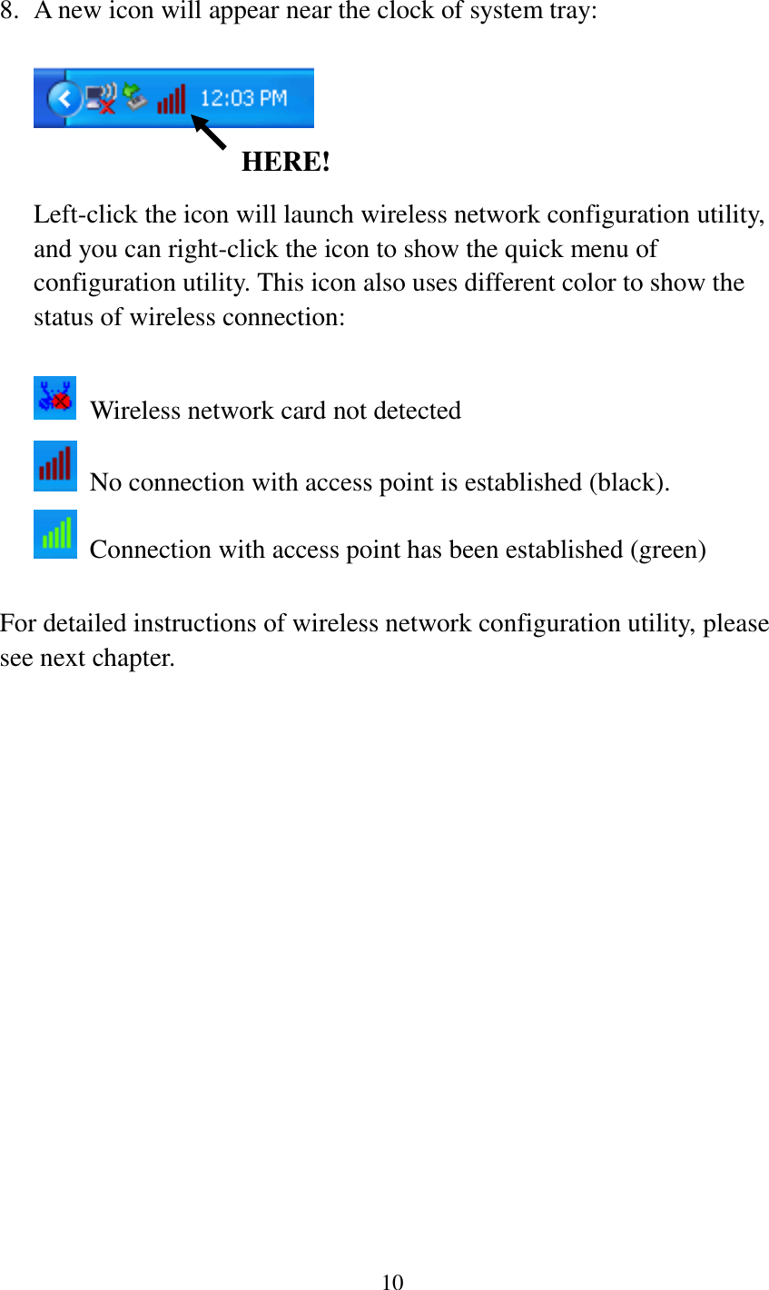 10   8. A new icon will appear near the clock of system tray:    Left-click the icon will launch wireless network configuration utility, and you can right-click the icon to show the quick menu of configuration utility. This icon also uses different color to show the status of wireless connection:    Wireless network card not detected   No connection with access point is established (black).   Connection with access point has been established (green)  For detailed instructions of wireless network configuration utility, please see next chapter.                HERE! 