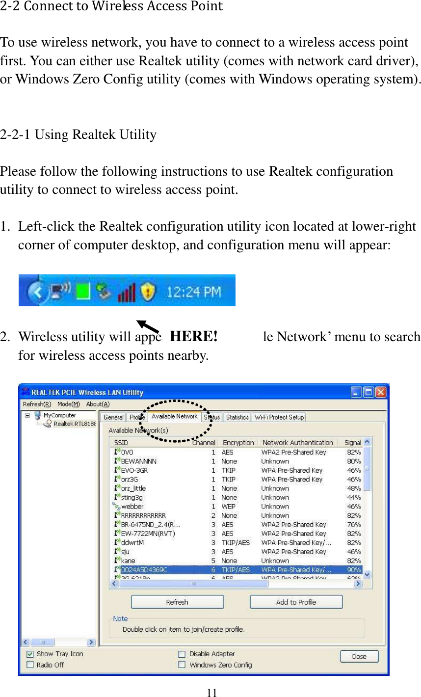 11  2-2 Connect to Wireless Access Point To use wireless network, you have to connect to a wireless access point first. You can either use Realtek utility (comes with network card driver), or Windows Zero Config utility (comes with Windows operating system).   2-2-1 Using Realtek Utility  Please follow the following instructions to use Realtek configuration utility to connect to wireless access point.    1. Left-click the Realtek configuration utility icon located at lower-right corner of computer desktop, and configuration menu will appear:    2. Wireless utility will appear. Click ‘Available Network’ menu to search for wireless access points nearby.   HERE! 
