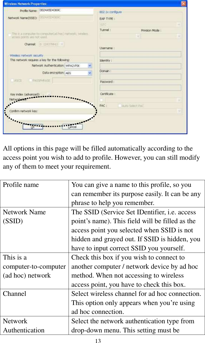13     All options in this page will be filled automatically according to the access point you wish to add to profile. However, you can still modify any of them to meet your requirement.  Profile name You can give a name to this profile, so you can remember its purpose easily. It can be any phrase to help you remember. Network Name (SSID) The SSID (Service Set IDentifier, i.e. access point’s name). This field will be filled as the access point you selected when SSID is not hidden and grayed out. If SSID is hidden, you have to input correct SSID you yourself. This is a computer-to-computer (ad hoc) network Check this box if you wish to connect to another computer / network device by ad hoc method. When not accessing to wireless access point, you have to check this box. Channel Select wireless channel for ad hoc connection. This option only appears when you’re using ad hoc connection. Network   Authentication Select the network authentication type from drop-down menu. This setting must be 