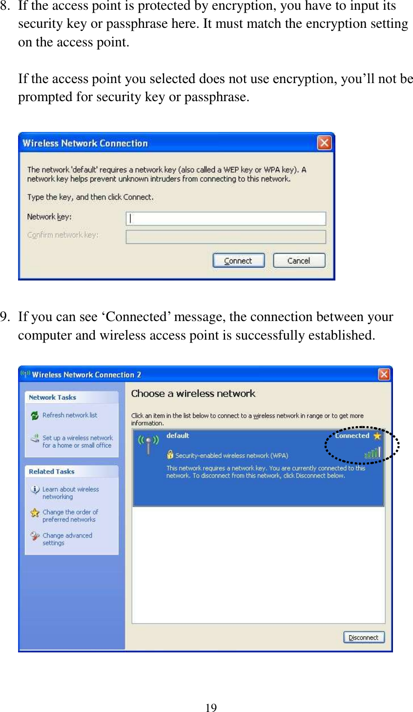 19  8. If the access point is protected by encryption, you have to input its security key or passphrase here. It must match the encryption setting on the access point.  If the access point you selected does not use encryption, you’ll not be prompted for security key or passphrase.    9. If you can see ‘Connected’ message, the connection between your computer and wireless access point is successfully established.     