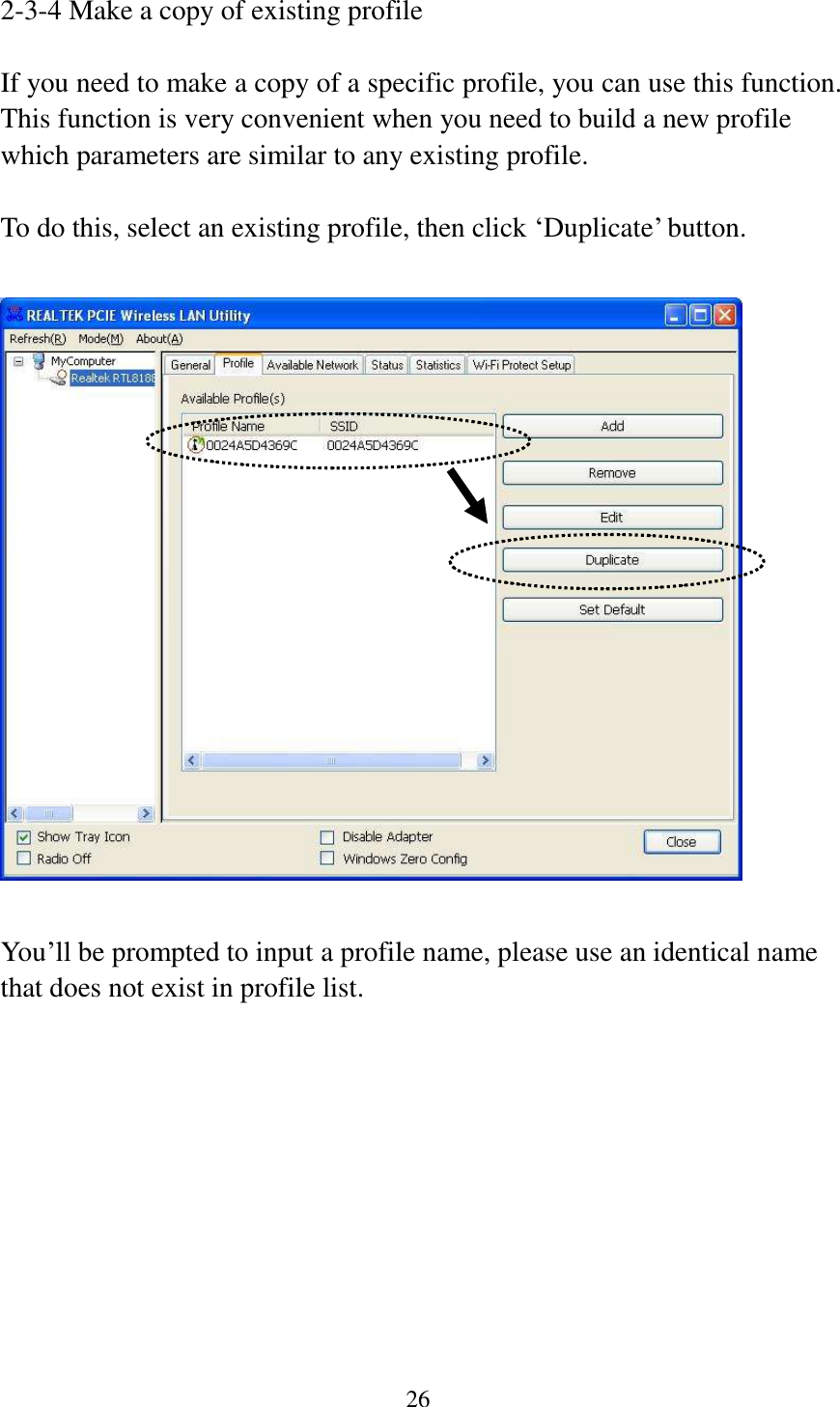 26  2-3-4 Make a copy of existing profile  If you need to make a copy of a specific profile, you can use this function. This function is very convenient when you need to build a new profile which parameters are similar to any existing profile.  To do this, select an existing profile, then click ‘Duplicate’ button.    You’ll be prompted to input a profile name, please use an identical name that does not exist in profile list. 