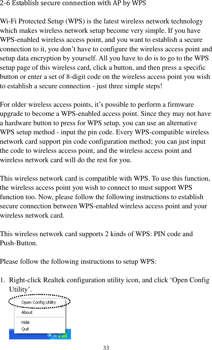 33  2-6 Establish secure connection with AP by WPS Wi-Fi Protected Setup (WPS) is the latest wireless network technology which makes wireless network setup become very simple. If you have WPS-enabled wireless access point, and you want to establish a secure connection to it, you don’t have to configure the wireless access point and setup data encryption by yourself. All you have to do is to go to the WPS setup page of this wireless card, click a button, and then press a specific button or enter a set of 8-digit code on the wireless access point you wish to establish a secure connection - just three simple steps!    For older wireless access points, it’s possible to perform a firmware upgrade to become a WPS-enabled access point. Since they may not have a hardware button to press for WPS setup, you can use an alternative WPS setup method - input the pin code. Every WPS-compatible wireless network card support pin code configuration method; you can just input the code to wireless access point, and the wireless access point and wireless network card will do the rest for you.  This wireless network card is compatible with WPS. To use this function, the wireless access point you wish to connect to must support WPS function too. Now, please follow the following instructions to establish secure connection between WPS-enabled wireless access point and your wireless network card.  This wireless network card supports 2 kinds of WPS: PIN code and Push-Button.    Please follow the following instructions to setup WPS:  1. Right-click Realtek configuration utility icon, and click ‘Open Config Utility’.  