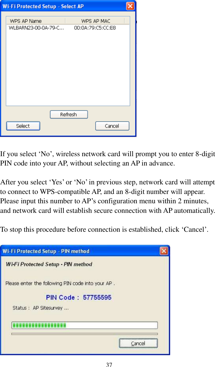 37    If you select ‘No’, wireless network card will prompt you to enter 8-digit PIN code into your AP, without selecting an AP in advance.  After you select ‘Yes’ or ‘No’ in previous step, network card will attempt to connect to WPS-compatible AP, and an 8-digit number will appear. Please input this number to AP’s configuration menu within 2 minutes, and network card will establish secure connection with AP automatically.  To stop this procedure before connection is established, click ‘Cancel’.   