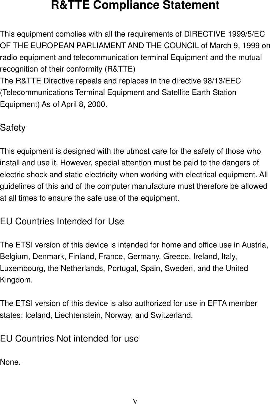 V      R&amp;TTE Compliance Statement  This equipment complies with all the requirements of DIRECTIVE 1999/5/EC OF THE EUROPEAN PARLIAMENT AND THE COUNCIL of March 9, 1999 on radio equipment and telecommunication terminal Equipment and the mutual recognition of their conformity (R&amp;TTE) The R&amp;TTE Directive repeals and replaces in the directive 98/13/EEC (Telecommunications Terminal Equipment and Satellite Earth Station Equipment) As of April 8, 2000.  Safety  This equipment is designed with the utmost care for the safety of those who install and use it. However, special attention must be paid to the dangers of electric shock and static electricity when working with electrical equipment. All guidelines of this and of the computer manufacture must therefore be allowed at all times to ensure the safe use of the equipment.  EU Countries Intended for Use    The ETSI version of this device is intended for home and office use in Austria, Belgium, Denmark, Finland, France, Germany, Greece, Ireland, Italy, Luxembourg, the Netherlands, Portugal, Spain, Sweden, and the United Kingdom.  The ETSI version of this device is also authorized for use in EFTA member states: Iceland, Liechtenstein, Norway, and Switzerland.  EU Countries Not intended for use    None.  