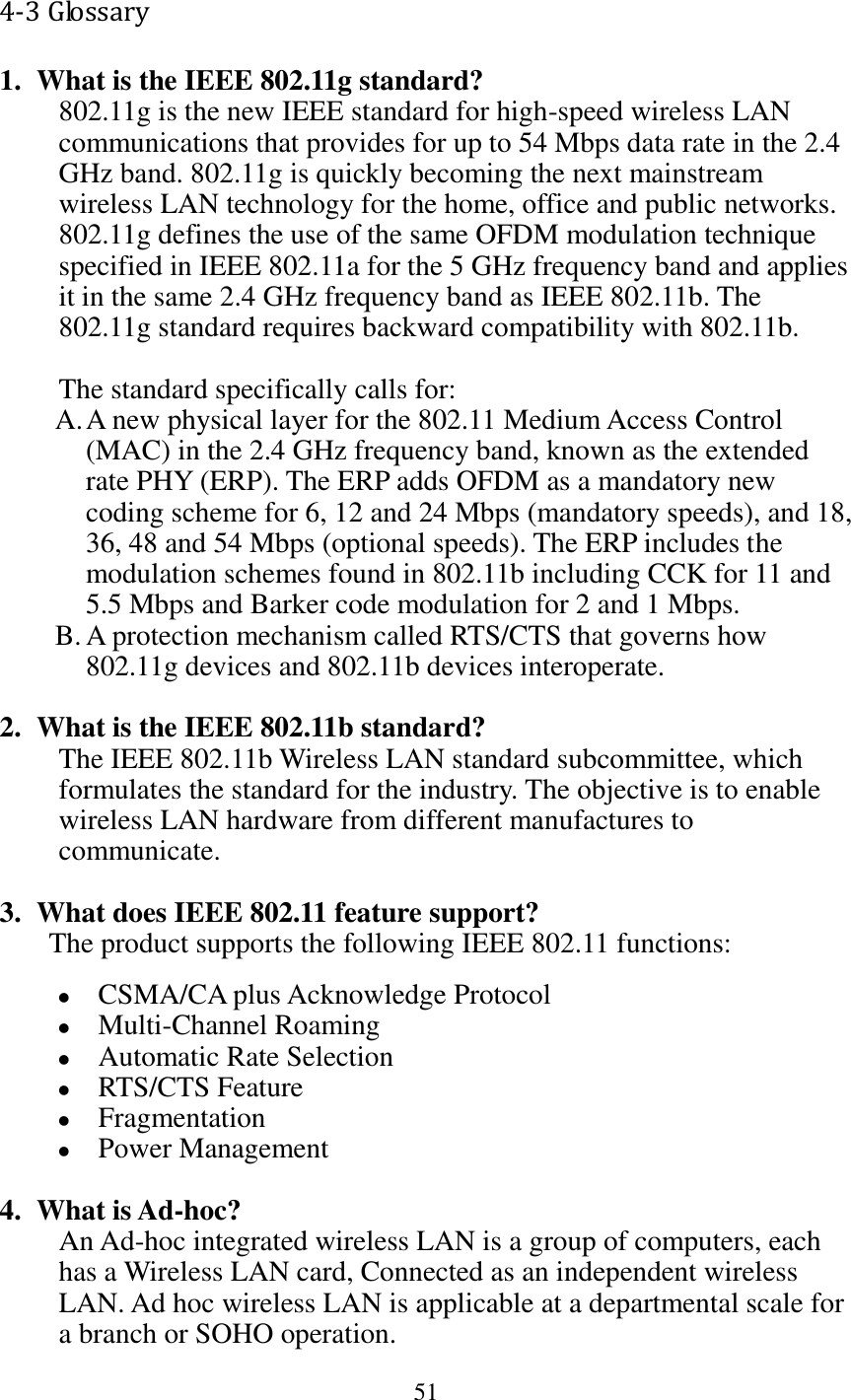 51  4-3 Glossary 1. What is the IEEE 802.11g standard? 802.11g is the new IEEE standard for high-speed wireless LAN communications that provides for up to 54 Mbps data rate in the 2.4 GHz band. 802.11g is quickly becoming the next mainstream wireless LAN technology for the home, office and public networks.   802.11g defines the use of the same OFDM modulation technique specified in IEEE 802.11a for the 5 GHz frequency band and applies it in the same 2.4 GHz frequency band as IEEE 802.11b. The 802.11g standard requires backward compatibility with 802.11b.  The standard specifically calls for:   A. A new physical layer for the 802.11 Medium Access Control (MAC) in the 2.4 GHz frequency band, known as the extended rate PHY (ERP). The ERP adds OFDM as a mandatory new coding scheme for 6, 12 and 24 Mbps (mandatory speeds), and 18, 36, 48 and 54 Mbps (optional speeds). The ERP includes the modulation schemes found in 802.11b including CCK for 11 and 5.5 Mbps and Barker code modulation for 2 and 1 Mbps. B. A protection mechanism called RTS/CTS that governs how 802.11g devices and 802.11b devices interoperate.  2. What is the IEEE 802.11b standard? The IEEE 802.11b Wireless LAN standard subcommittee, which formulates the standard for the industry. The objective is to enable wireless LAN hardware from different manufactures to communicate.  3. What does IEEE 802.11 feature support? The product supports the following IEEE 802.11 functions:  CSMA/CA plus Acknowledge Protocol  Multi-Channel Roaming  Automatic Rate Selection  RTS/CTS Feature  Fragmentation  Power Management  4. What is Ad-hoc? An Ad-hoc integrated wireless LAN is a group of computers, each has a Wireless LAN card, Connected as an independent wireless LAN. Ad hoc wireless LAN is applicable at a departmental scale for a branch or SOHO operation. 