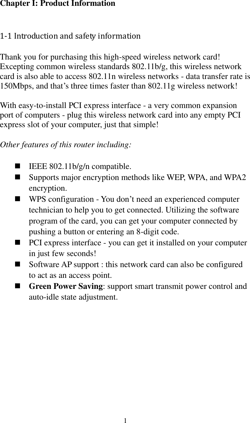 1  Chapter I: Product Information  1-1 Introduction and safety information Thank you for purchasing this high-speed wireless network card! Excepting common wireless standards 802.11b/g, this wireless network card is also able to access 802.11n wireless networks - data transfer rate is 150Mbps, and that’s three times faster than 802.11g wireless network!    With easy-to-install PCI express interface - a very common expansion port of computers - plug this wireless network card into any empty PCI express slot of your computer, just that simple!  Other features of this router including:   IEEE 802.11b/g/n compatible.  Supports major encryption methods like WEP, WPA, and WPA2 encryption.  WPS configuration - You don’t need an experienced computer technician to help you to get connected. Utilizing the software program of the card, you can get your computer connected by pushing a button or entering an 8-digit code.  PCI express interface - you can get it installed on your computer in just few seconds!  Software AP support : this network card can also be configured to act as an access point.  Green Power Saving: support smart transmit power control and auto-idle state adjustment.        