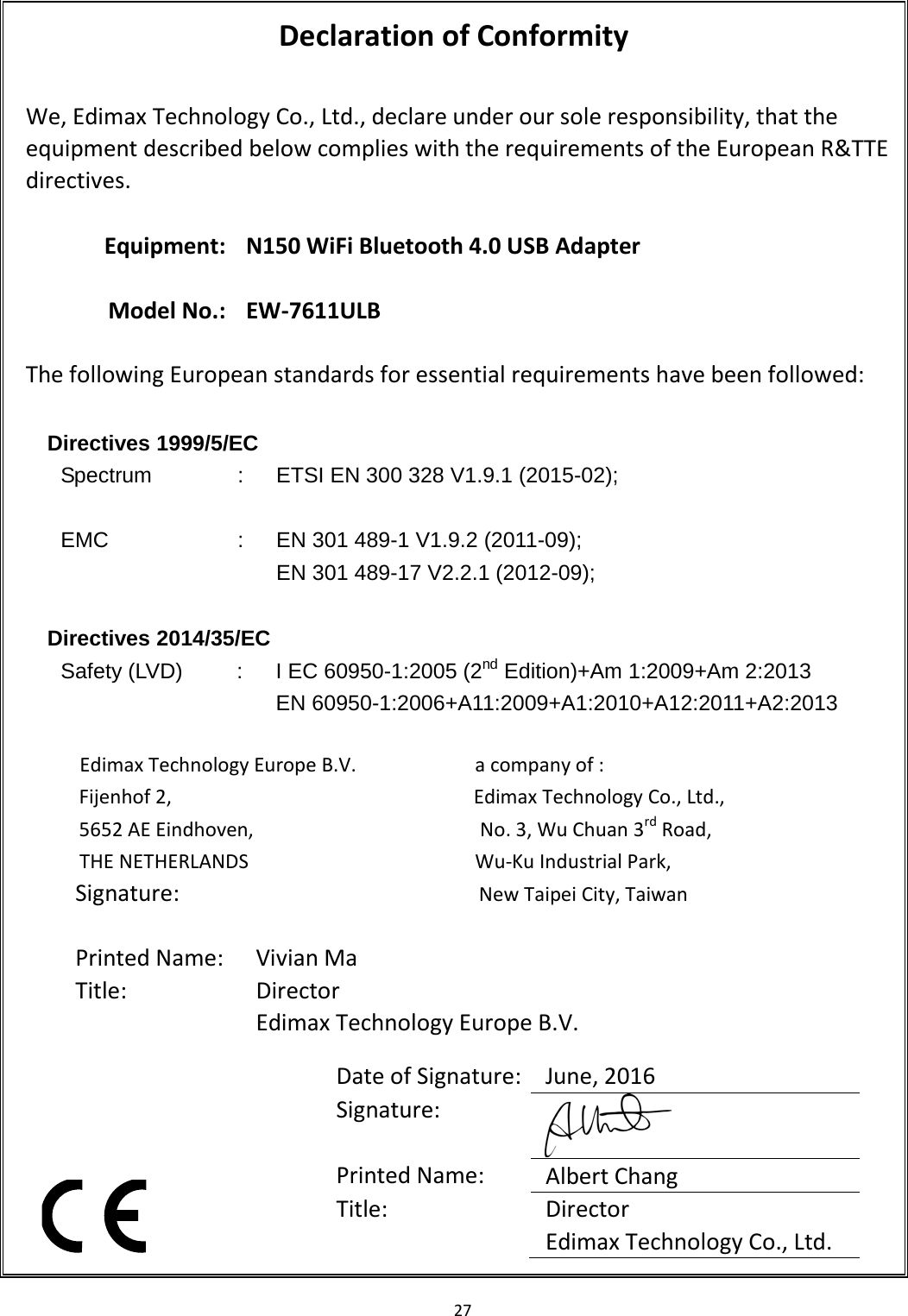 27   Declaration of Conformity  We, Edimax Technology Co., Ltd., declare under our sole responsibility, that the equipment described below complies with the requirements of the European R&amp;TTE directives.  Equipment: N150 WiFi Bluetooth 4.0 USB Adapter    Model No.: EW-7611ULB  The following European standards for essential requirements have been followed:  Directives 1999/5/EC Spectrum  :  ETSI EN 300 328 V1.9.1 (2015-02);  EMC  :  EN 301 489-1 V1.9.2 (2011-09); EN 301 489-17 V2.2.1 (2012-09);    Directives 2014/35/EC   Safety (LVD)  :  I EC 60950-1:2005 (2nd Edition)+Am 1:2009+Am 2:2013 EN 60950-1:2006+A11:2009+A1:2010+A12:2011+A2:2013  Edimax Technology Europe B.V.                      a company of : Fijenhof 2,                                       Edimax Technology Co., Ltd., 5652 AE Eindhoven,                     No. 3, Wu Chuan 3rd Road, THE NETHERLANDS                     Wu-Ku Industrial Park,                                               New Taipei City, Taiwan          Date of Signature: June, 2016 Signature:  Printed Name: Albert Chang Title: Director Edimax Technology Co., Ltd.  Signature:   Printed Name: Vivian Ma Title:  Director Edimax Technology Europe B.V.   