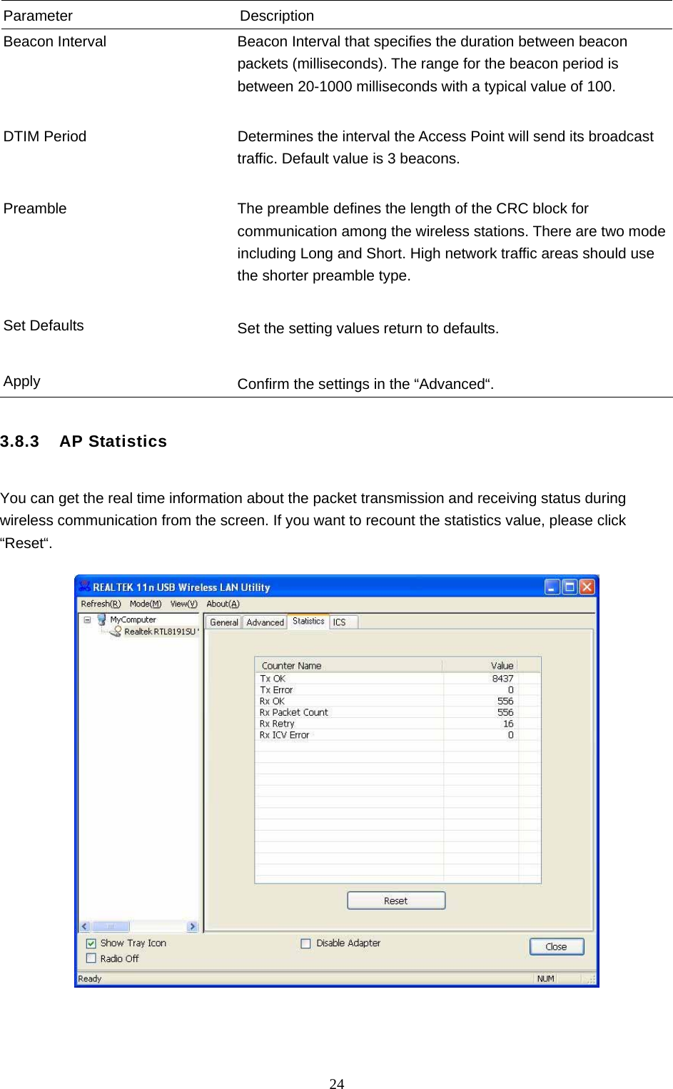  24 Parameter Description Beacon Interval  Beacon Interval that specifies the duration between beacon packets (milliseconds). The range for the beacon period is between 20-1000 milliseconds with a typical value of 100.   DTIM Period  Determines the interval the Access Point will send its broadcast traffic. Default value is 3 beacons.   Preamble  The preamble defines the length of the CRC block for communication among the wireless stations. There are two mode including Long and Short. High network traffic areas should use the shorter preamble type.   Set Defaults  Set the setting values return to defaults.   Apply  Confirm the settings in the “Advanced“.  3.8.3  AP Statistics  You can get the real time information about the packet transmission and receiving status during wireless communication from the screen. If you want to recount the statistics value, please click “Reset“.       