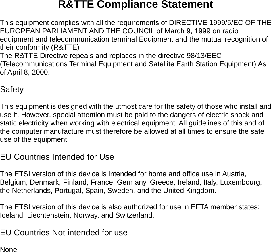   R&amp;TTE Compliance Statement  This equipment complies with all the requirements of DIRECTIVE 1999/5/EC OF THE EUROPEAN PARLIAMENT AND THE COUNCIL of March 9, 1999 on radio equipment and telecommunication terminal Equipment and the mutual recognition of their conformity (R&amp;TTE) The R&amp;TTE Directive repeals and replaces in the directive 98/13/EEC (Telecommunications Terminal Equipment and Satellite Earth Station Equipment) As of April 8, 2000.  Safety  This equipment is designed with the utmost care for the safety of those who install and use it. However, special attention must be paid to the dangers of electric shock and static electricity when working with electrical equipment. All guidelines of this and of the computer manufacture must therefore be allowed at all times to ensure the safe use of the equipment.  EU Countries Intended for Use    The ETSI version of this device is intended for home and office use in Austria, Belgium, Denmark, Finland, France, Germany, Greece, Ireland, Italy, Luxembourg, the Netherlands, Portugal, Spain, Sweden, and the United Kingdom.  The ETSI version of this device is also authorized for use in EFTA member states: Iceland, Liechtenstein, Norway, and Switzerland.  EU Countries Not intended for use    None.  