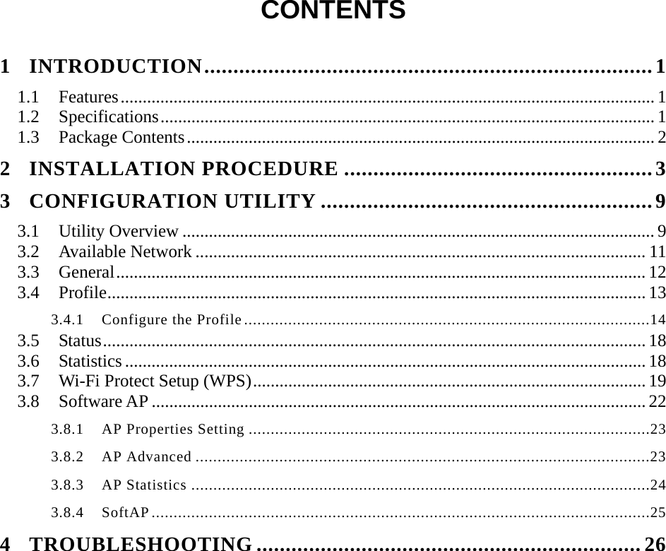   CONTENTS  1INTRODUCTION.............................................................................11.1Features......................................................................................................................... 11.2Specifications................................................................................................................ 11.3Package Contents.......................................................................................................... 22INSTALLATION PROCEDURE .....................................................33CONFIGURATION UTILITY .........................................................93.1Utility Overview ........................................................................................................... 93.2Available Network ...................................................................................................... 113.3General........................................................................................................................ 123.4Profile.......................................................................................................................... 133.4.1  Configure the Profile............................................................................................143.5Status........................................................................................................................... 183.6Statistics ......................................................................................................................183.7Wi-Fi Protect Setup (WPS)......................................................................................... 193.8Software AP ................................................................................................................ 223.8.1  AP Properties Setting ...........................................................................................233.8.2  AP Advanced .......................................................................................................233.8.3  AP Statistics ........................................................................................................243.8.4  SoftAP.................................................................................................................254TROUBLESHOOTING ..................................................................26