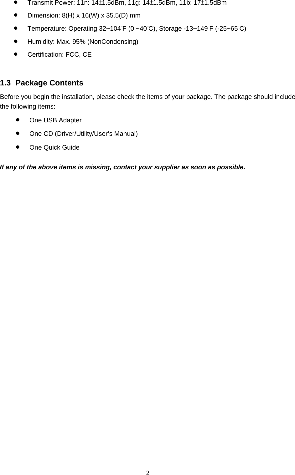  2 • Transmit Power: 11n: 14±1.5dBm, 11g: 14±1.5dBm, 11b: 17±1.5dBm • Dimension: 8(H) x 16(W) x 35.5(D) mm • Temperature: Operating 32~104˚F (0 ~40˚C), Storage -13~149˚F (-25~65˚C) • Humidity: Max. 95% (NonCondensing) • Certification: FCC, CE   1.3 Package Contents Before you begin the installation, please check the items of your package. The package should include the following items: • One USB Adapter • One CD (Driver/Utility/User’s Manual) • One Quick Guide  If any of the above items is missing, contact your supplier as soon as possible. 