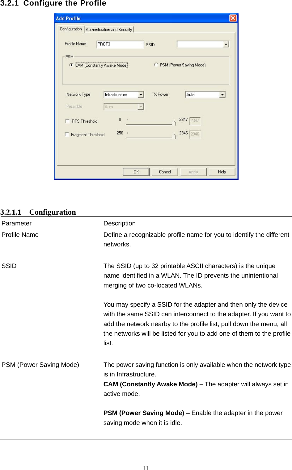  11 3.2.1 Configure the Profile     3.2.1.1  Configuration Parameter Description Profile Name  Define a recognizable profile name for you to identify the different networks.   SSID  The SSID (up to 32 printable ASCII characters) is the unique name identified in a WLAN. The ID prevents the unintentional merging of two co-located WLANs.    You may specify a SSID for the adapter and then only the device with the same SSID can interconnect to the adapter. If you want to add the network nearby to the profile list, pull down the menu, all the networks will be listed for you to add one of them to the profile list.   PSM (Power Saving Mode)  The power saving function is only available when the network type is in Infrastructure. CAM (Constantly Awake Mode) – The adapter will always set in active mode.  PSM (Power Saving Mode) – Enable the adapter in the power saving mode when it is idle.     