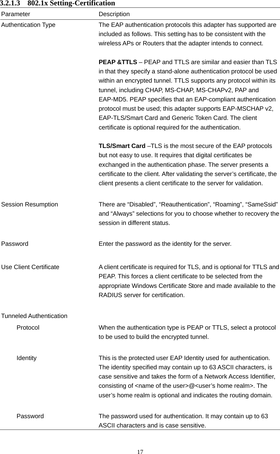  17 3.2.1.3  802.1x Setting-Certification Parameter Description Authentication Type  The EAP authentication protocols this adapter has supported are included as follows. This setting has to be consistent with the wireless APs or Routers that the adapter intends to connect.  PEAP &amp;TTLS – PEAP and TTLS are similar and easier than TLS in that they specify a stand-alone authentication protocol be used within an encrypted tunnel. TTLS supports any protocol within its tunnel, including CHAP, MS-CHAP, MS-CHAPv2, PAP and EAP-MD5. PEAP specifies that an EAP-compliant authentication protocol must be used; this adapter supports EAP-MSCHAP v2, EAP-TLS/Smart Card and Generic Token Card. The client certificate is optional required for the authentication.  TLS/Smart Card –TLS is the most secure of the EAP protocols but not easy to use. It requires that digital certificates be exchanged in the authentication phase. The server presents a certificate to the client. After validating the server’s certificate, the client presents a client certificate to the server for validation.     Session Resumption  There are “Disabled”, “Reauthentication”, “Roaming”, “SameSsid” and “Always” selections for you to choose whether to recovery the session in different status.   Password  Enter the password as the identity for the server.   Use Client Certificate A client certificate is required for TLS, and is optional for TTLS and PEAP. This forces a client certificate to be selected from the appropriate Windows Certificate Store and made available to the RADIUS server for certification.   Tunneled Authentication        Protocol  When the authentication type is PEAP or TTLS, select a protocol to be used to build the encrypted tunnel.        Identity  This is the protected user EAP Identity used for authentication. The identity specified may contain up to 63 ASCII characters, is case sensitive and takes the form of a Network Access Identifier, consisting of &lt;name of the user&gt;@&lt;user’s home realm&gt;. The user’s home realm is optional and indicates the routing domain.             Password  The password used for authentication. It may contain up to 63 ASCII characters and is case sensitive.  