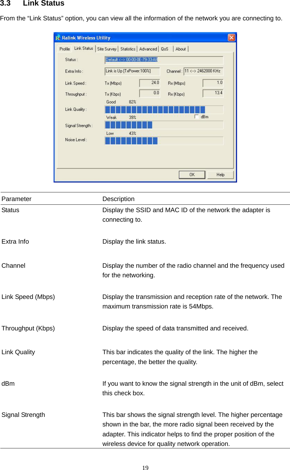  19 3.3 Link Status From the “Link Status” option, you can view all the information of the network you are connecting to.    Parameter Description Status  Display the SSID and MAC ID of the network the adapter is connecting to.   Extra Info  Display the link status.     Channel  Display the number of the radio channel and the frequency used for the networking.   Link Speed (Mbps)  Display the transmission and reception rate of the network. The maximum transmission rate is 54Mbps.   Throughput (Kbps)  Display the speed of data transmitted and received.   Link Quality  This bar indicates the quality of the link. The higher the percentage, the better the quality.   dBm  If you want to know the signal strength in the unit of dBm, select this check box.   Signal Strength  This bar shows the signal strength level. The higher percentage shown in the bar, the more radio signal been received by the adapter. This indicator helps to find the proper position of the wireless device for quality network operation. 