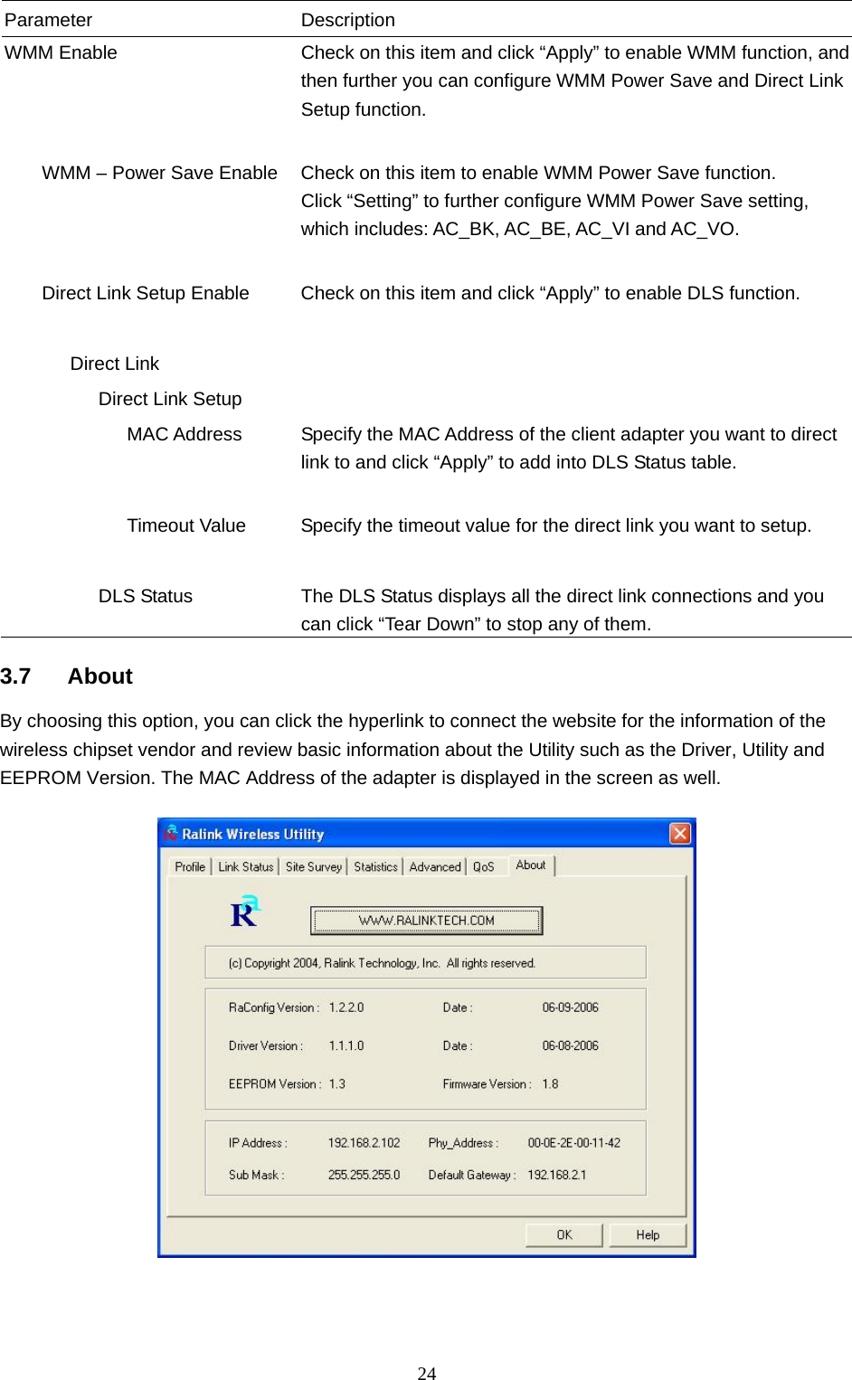  24 Parameter Description WMM Enable  Check on this item and click “Apply” to enable WMM function, and then further you can configure WMM Power Save and Direct Link Setup function.           WMM – Power Save Enable  Check on this item to enable WMM Power Save function. Click “Setting” to further configure WMM Power Save setting, which includes: AC_BK, AC_BE, AC_VI and AC_VO.           Direct Link Setup Enable  Check on this item and click “Apply” to enable DLS function.          Direct Link             Direct Link Setup                MAC Address  Specify the MAC Address of the client adapter you want to direct link to and click “Apply” to add into DLS Status table.                Timeout Value  Specify the timeout value for the direct link you want to setup.                       DLS Status  The DLS Status displays all the direct link connections and you can click “Tear Down” to stop any of them.  3.7 About By choosing this option, you can click the hyperlink to connect the website for the information of the wireless chipset vendor and review basic information about the Utility such as the Driver, Utility and EEPROM Version. The MAC Address of the adapter is displayed in the screen as well.     