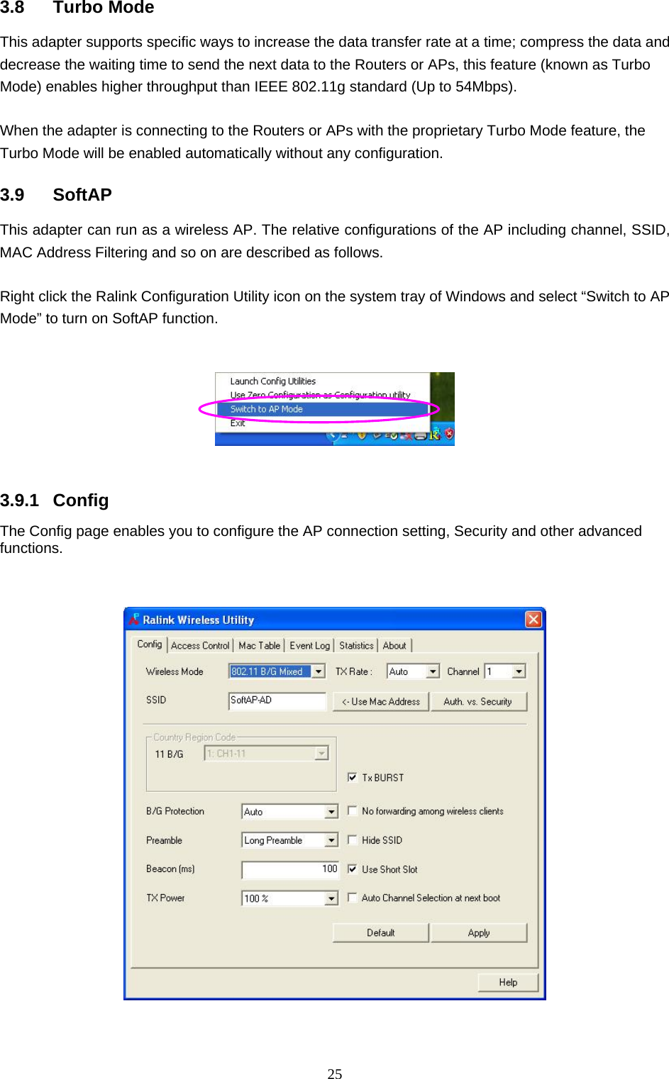  25 3.8 Turbo Mode This adapter supports specific ways to increase the data transfer rate at a time; compress the data and decrease the waiting time to send the next data to the Routers or APs, this feature (known as Turbo Mode) enables higher throughput than IEEE 802.11g standard (Up to 54Mbps).  When the adapter is connecting to the Routers or APs with the proprietary Turbo Mode feature, the Turbo Mode will be enabled automatically without any configuration.  3.9 SoftAP This adapter can run as a wireless AP. The relative configurations of the AP including channel, SSID, MAC Address Filtering and so on are described as follows.  Right click the Ralink Configuration Utility icon on the system tray of Windows and select “Switch to AP Mode” to turn on SoftAP function.      3.9.1 Config The Config page enables you to configure the AP connection setting, Security and other advanced functions.        