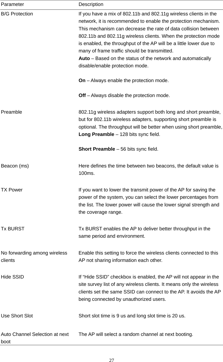  27 Parameter Description B/G Protection  If you have a mix of 802.11b and 802.11g wireless clients in the network, it is recommended to enable the protection mechanism. This mechanism can decrease the rate of data collision between 802.11b and 802.11g wireless clients. When the protection mode is enabled, the throughput of the AP will be a little lower due to many of frame traffic should be transmitted. Auto – Based on the status of the network and automatically disable/enable protection mode.  On – Always enable the protection mode.  Off – Always disable the protection mode.   Preamble  802.11g wireless adapters support both long and short preamble, but for 802.11b wireless adapters, supporting short preamble is optional. The throughput will be better when using short preamble, Long Preamble – 128 bits sync field.  Short Preamble – 56 bits sync field.   Beacon (ms)  Here defines the time between two beacons, the default value is 100ms.   TX Power  If you want to lower the transmit power of the AP for saving the power of the system, you can select the lower percentages from the list. The lower power will cause the lower signal strength and the coverage range.   Tx BURST  Tx BURST enables the AP to deliver better throughput in the same period and environment.   No forwarding among wireless clients Enable this setting to force the wireless clients connected to this AP not sharing information each other.   Hide SSID  If “Hide SSID” checkbox is enabled, the AP will not appear in the site survey list of any wireless clients. It means only the wireless clients set the same SSID can connect to the AP. It avoids the AP being connected by unauthorized users.   Use Short Slot  Short slot time is 9 us and long slot time is 20 us.   Auto Channel Selection at next boot The AP will select a random channel at next booting. 